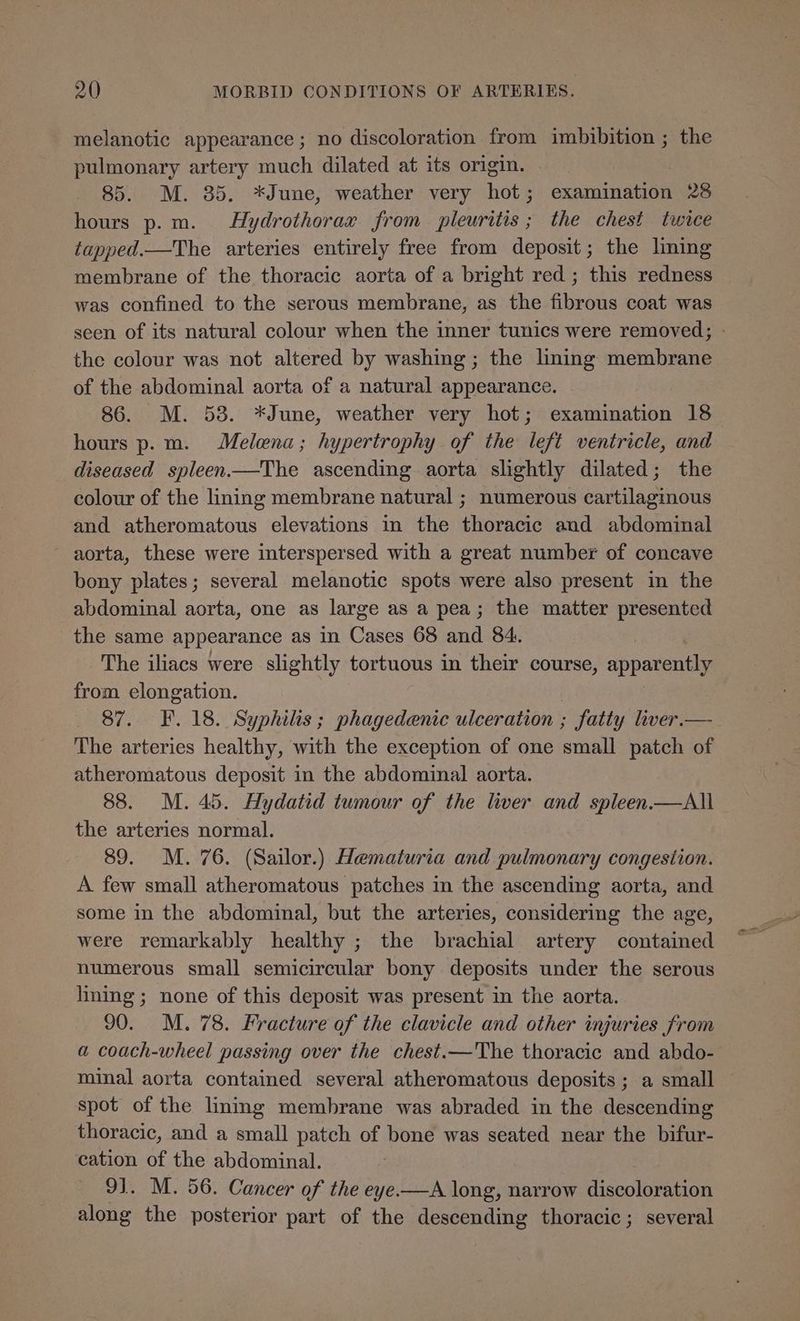 melanotic appearance ; no discoloration from imbibition ; the pulmonary artery much dilated at its origin. 85. M. 85. *June, weather very hot; examination 28 hours p.m. Hydrothorax from pleuritis; the chest twice tapped.—The arteries entirely free from deposit; the lining membrane of the thoracic aorta of a bright red; this redness was confined to the serous membrane, as the fibrous coat was seen of its natural colour when the inner tunics were removed; - the colour was not altered by washing; the lining membrane of the abdominal aorta of a natural appearance. 86. M. 53. *June, weather very hot; examination 18 hours p.m. Melena; hypertrophy of the left ventricle, and diseased spleen——The ascending aorta slightly dilated; the colour of the lining membrane natural ; numerous cartilaginous and atheromatous elevations in the thoracic and abdominal aorta, these were interspersed with a great number of concave bony plates; several melanotic spots were also present in the abdominal aorta, one as large as a pea; the matter presented the same appearance as in Cases 68 and 84. The iliacs were slightly tortuous in their course, apparently from elongation. 87. F. 18. Syphilis; phagedenic ulceration ; fatty liver.— The arteries healthy, with the exception of one small patch of atheromatous deposit in the abdominal aorta. 88. M. 45. Hydatid tumour of the liver and spleen.—All the arteries normal. 89. M. 76. (Sailor.) Hematuria and pulmonary congestion. A few small atheromatous patches in the ascending aorta, and some in the abdominal, but the arteries, considering the age, were remarkably healthy ; the brachial artery contained numerous small semicircular bony deposits under the serous lining ; none of this deposit was present in the aorta. 90. M. 78. Fracture of the clavicle and other injuries from a coach-wheel passing over the chest.—The thoracic and abdo- minal aorta contained several atheromatous deposits ; a small spot of the linmg membrane was abraded in the descending thoracic, and a small patch of bone was seated near the bifur- cation of the abdominal. | 9]. M. 56. Cancer of the eye —A long, narrow discoloration along the posterior part of the descending thoracic; several