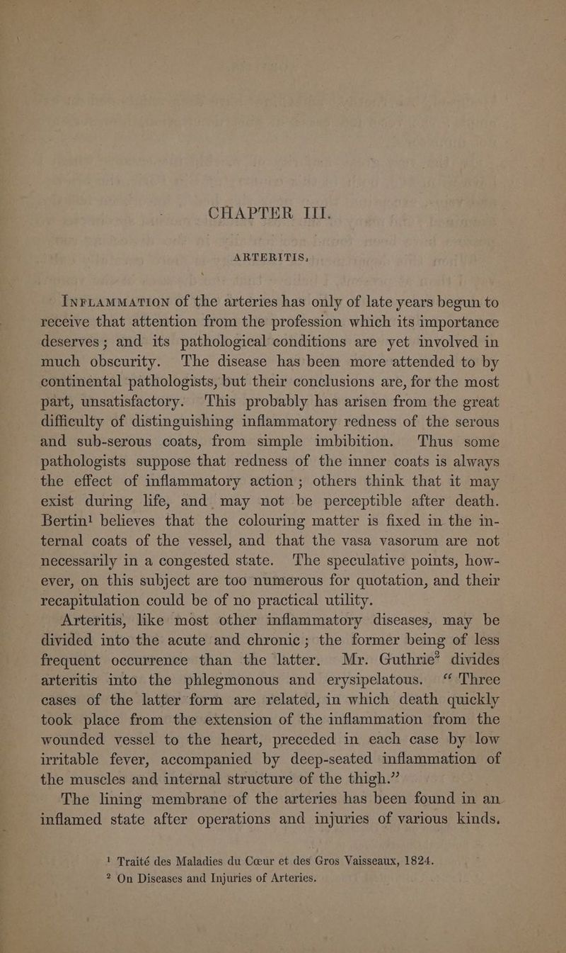 ARTERITIS, InFLAMMATION of the arteries has only of late years begun to receive that attention from the profession which its importance deserves ; and its pathological conditions are yet involved in much obscurity. The disease has been more attended to by continental pathologists, but their conclusions are, for the most part, unsatisfactory. This probably has arisen from the great difficulty of distinguishing inflammatory redness of the serous and sub-serous coats, from simple imbibition. Thus some pathologists suppose that redness of the imner coats is always the effect of inflammatory action; others think that it may exist during life, and. may not be perceptible after death. Bertin! believes that the colouring matter is fixed in the in- ternal coats of the vessel, and that the vasa vasorum are not necessarily in a congested state. The speculative points, how- ever, on this subject are too numerous for quotation, and their recapitulation could be of no practical utility. Arteritis, like most other inflammatory diseases, may be divided into the acute and chronic; the former being of less frequent occurrence than the latter. Mr. Guthrie’ divides arteritis into the phlegmonous and erysipelatous. ‘ Three cases of the latter form are related, in which death quickly took place from the extension of the inflammation from the wounded vessel to the heart, preceded in each case by low irritable fever, accompanied by deep-seated inflammation of the muscles and internal structure of the thigh.” The lining membrane of the arteries has been found in an inflamed state after operations and injuries of various kinds. 1 Traité des Maladies du Coeur et des Gros Vaisseaux, 1824. 2 On Diseases and Injuries of Arteries.