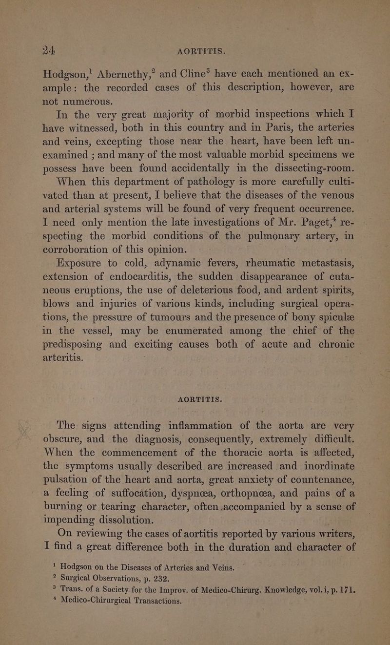Hodgson,’ Abernethy,” and Cline® have each mentioned an ex- ample: the recorded cases of this description, however, are not numerous. : In the very great majority of morbid inspections which I have witnessed, both in this country and in Paris, the arteries and veins, excepting those near the heart, have been left un- examined ; and many of the most valuable morbid specimens we possess have been found accidentally in the dissecting-room. When this department of pathology is more carefully culti- vated than at present, I believe that the diseases of the venous and arterial systems will be found of very frequent occurrence. I need only mention the late investigations of Mr. Paget,* re- specting the morbid conditions of the pulmonary artery, in corroboration of this opimion. Exposure to cold, adynamic fevers, rheumatic metastasis, extension of endocarditis, the sudden disappearance of cuta- neous eruptions, the use of deleterious food, and ardent spirits, blows and injuries of various kinds, including surgical opera- tions, the pressure of tumours and the presence of bony spicule in the vessel, may be enumerated among the chief of the predisposing and exciting causes both of acute and chronic arteritis. . AORTITIS. The signs attending inflammation of the aorta are very obscure, and the diagnosis, consequently, extremely difficult. When the commencement of the thoracic aorta is affected, the symptoms usually described are increased and inordinate pulsation of the heart and aorta, great anxiety of countenance, a feeling of suffocation, dyspnoea, orthopnoea, and pains of a burning or tearing character, often.accompanied by a sense of impending dissolution. 3 On reviewing the cases of aortitis reported by various writers, I find a great difference both in the duration and character of 1 Hodgson on the Diseases of Arteries and Veins. * Surgical Observations, p. 232. ° Trans. of a Society for the Improy. of Medico-Chirurg. BS ee vol.i, p. 171. * Medico-Chirurgical Transactions.