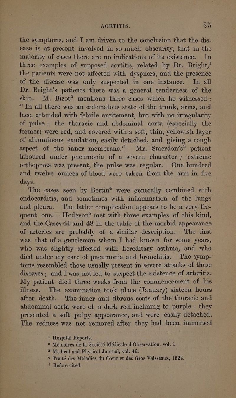 the symptoms, and I am driven to the conclusion that the dis- ease is at present involved in so much obscurity, that in the majority of cases there are no indications of its existence. In three examples of supposed aortitis, related by Dr. Bright,’ the patients were not affected with dyspnoea, and the presence of the disease was only suspected in one instance. In all Dr. Bright’s patients there was a general tenderness of the skin. M. Bizot” mentions three cases which he witnessed : “Tn all there was an cedematous state of the trunk, arms, and face, attended with febrile excitement, but with no irregularity of pulse: the thoracic and abdominal aorta (especially the former) were red, and covered with a soft, thin, yellowish layer of albuminous exudation, easily detached, and giving a rough aspect of the inner membrane.” Mr. Smerdon’s® patient laboured under pneumonia of a severe character ; extreme orthopnoea was present, the pulse was regular. One hundred and twelve ounces of blood were taken from the arm in five days. The cases seen by Bertin* were generally combined with endocarditis, and sometimes with inflammation of the lungs and pleura. The latter complication appears to be a very fre- quent one. Hodgson’ met with three examples of this kind, and the Cases 44 and 48 in the table of the morbid appearance of arteries are probably of a similar description. ‘The first was that of a gentleman whom I had known for some years, who was slightly affected with hereditary asthma, and who died under my care of pneumonia and bronchitis. The symp- toms resembled those usually present in severe attacks of these diseases ; and I was not led to suspect the existence of arteritis. My patient. died three weeks from the commencement of his illness. The examination took place (January) sixteen hours after death. The inner and fibrous coats of the thoracic and abdominal aorta were of a dark red, inclining to purple: they presented a soft pulpy appearance, and were easily detached. The redness was not removed after they had been immersed 1 Hospital Reports. 2 Mémoires de la Société Médicale d’Observation, vol. i. 3 Medical and Physical Journal, vol. 46. 4 Traité des Maladies du Cceur et des Gros Vaisseaux, 1824. 5 Before cited. .