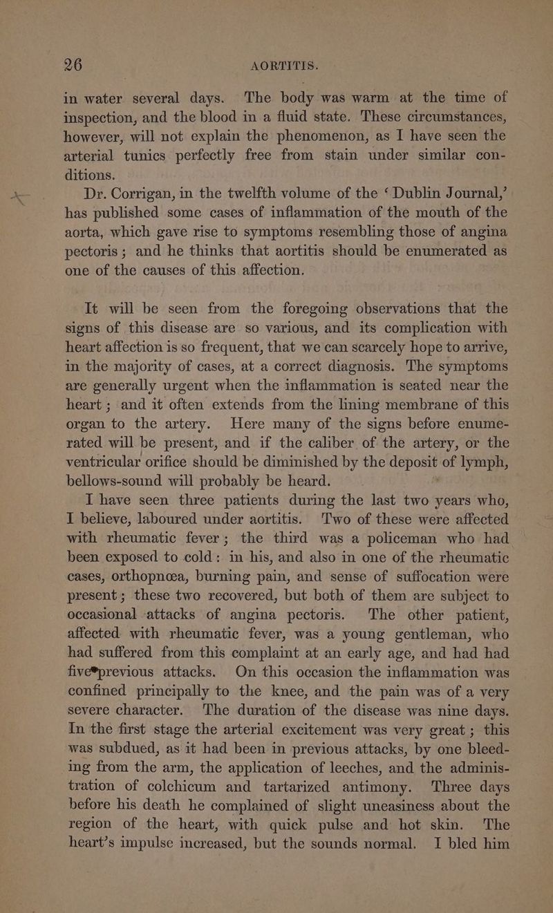 in water several days. The body was warm at the time of inspection, and the blood in a fluid state. These circumstances, however, will not explain the phenomenon, as I have seen the arterial tunics perfectly free from stain under similar con- ditions. Dr. Corrigan, in the twelfth volume of the ‘Dublin Journal,’ has published some cases of inflammation of the mouth of the aorta, which gave rise to symptoms resembling those of angina pectoris ; and he thinks that aortitis should be enumerated as one of the causes of this affection. It will be seen from the foregoing observations that the signs of this disease are so various, and its complication with heart affection is so frequent, that we can scarcely hope to arrive, in the majority of cases, at a correct diagnosis. The symptoms are generally urgent when the inflammation is seated near the heart ; and it often extends from the lining membrane of this organ to the artery. Here many of the signs before enume- rated will be present, and if the caliber of the artery, or the ventricular orifice should be diminished by the ee ad of lymph, bellows-sound. will probably be heard. I have seen three patients during the last two years who, I believe, laboured under aortitis. Two of these were affected with rheumatic fever; the third was a policeman who had ~ been exposed to cold: in his, and also in one of the rheumatic cases, orthopneea, burning pain, and sense of suffocation were present; these two recovered, but both of them are subject to occasional -attacks of angina pectoris. The other patient, affected with rheumatic fever, was a young gentleman, who had suffered from this complaint at an early age, and had had five*previous attacks. On this occasion the inflammation was confined principally to the knee, and the pain was of a very severe character. The duration of the disease was nine days. In the first stage the arterial excitement was very great ; this was subdued, as it had been in previous attacks, by one bleed- ing from the arm, the application of leeches, and the adminis- tration of colchicum and tartarized antimony. Three days before his death he complained of slight uneasiness about the region of the heart, with quick pulse and hot skin. The heart’s impulse increased, but the sounds normal. I bled him