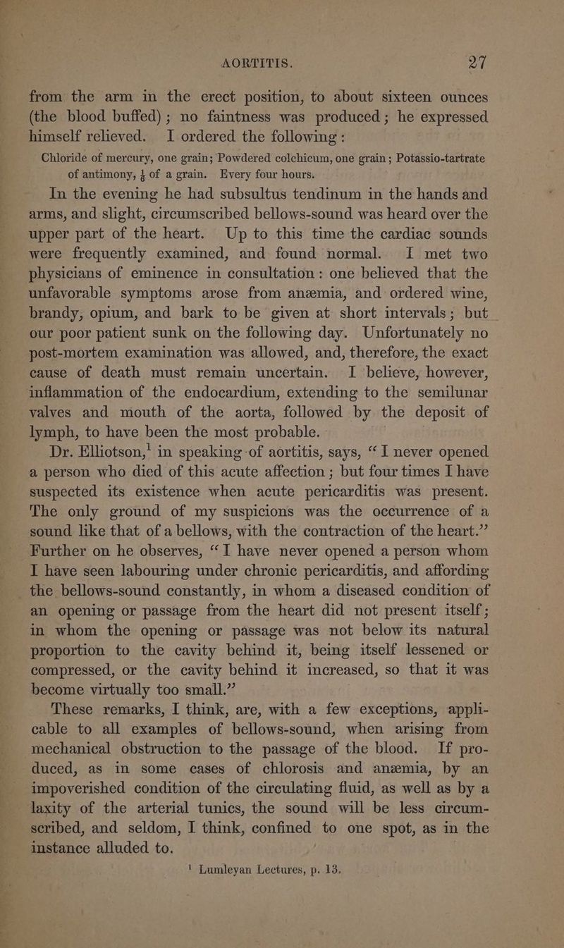 from the arm in the erect position, to about sixteen ounces (the blood buffed); no faintness was produced; he expressed. himself relieved. I ordered the following : Chloride of mercury, one grain; Powdered colchicum, one grain; Potassio-tartrate of antimony, 4 of a grain. Every four hours. In the evening he had subsultus tendinum in the hands and arms, and slight, circumscribed bellows-sound was heard over the upper part of the heart. Up to this time the cardiac sounds were frequently examined, and found normal. I met two physicians of eminence in consultation: one believed that the unfavorable symptoms arose from anemia, and ordered wine, brandy, opium, and bark to be given at short intervals; but our poor patient sunk on the following day. Unfortunately no post-mortem examination was allowed, and, therefore, the exact cause of death must remain uncertain. I believe, however, inflammation of the endocardium, extending to the semilunar valves and mouth of the aorta, followed by the deposit of lymph, to have been the most probable. Dr. Elliotson,' in speaking of aortitis, says, “I never opened a person who died of this acute affection ; but four times I have suspected its existence when acute pericarditis was present. The only ground of my suspicions was the occurrence of a sound like that of a bellows, with the contraction of the heart.” Further on he observes, “I have never opened a person whom I have seen labouring under chronic pericarditis, and affording _ the bellows-sound constantly, in whom a diseased condition of an opening or passage from the heart did not present itself; in whom the opening or passage was not below its natural proportion to the cavity behind it, being itself lessened or compressed, or the cavity Ste it increased, so that it was become virtually too small.’ These remarks, I think, are, with a few exceptions, appli- cable to all examples of bellows-sound, when arising from mechanical obstruction to the passage of the blood. If pro- duced, as in some cases of chlorosis and anemia, by an impoverished condition of the circulating fluid, as well as by a laxity of the arterial tunics, the sound will be less circum- scribed, and seldom, I think, confined to one spot, as in the instance alluded to. | | ' Lumleyan Lectures, p. 13.