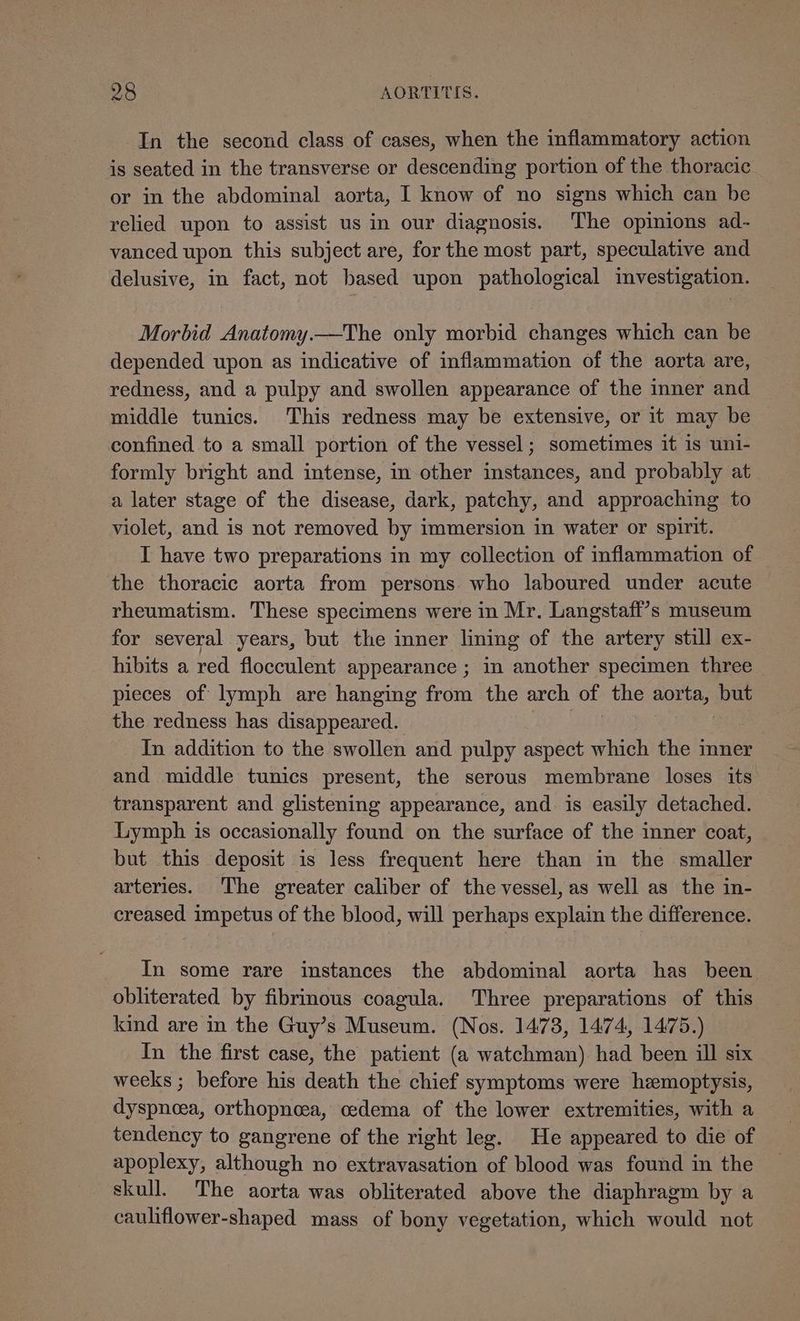 In the second class of cases, when the inflammatory action is seated in the transverse or descending portion of the thoracic or in the abdominal aorta, I know of no signs which can be relied upon to assist us in our diagnosis. The opinions ad- vanced upon this subject are, for the most part, speculative and delusive, in fact, not based upon pathological investigation. Morbid Anatomy.—The only morbid changes which can be depended upon as indicative of inflammation of the aorta are, redness, and a pulpy and swollen appearance of the inner and middle tunics. This redness may be extensive, or it may be confined to a small portion of the vessel; sometimes it is uni- formly bright and intense, in other instances, and probably at a later stage of the disease, dark, patchy, and approaching to violet, and is not removed by immersion in water or spirit. I have two preparations in my collection of inflammation of the thoracic aorta from persons who laboured under acute rheumatism. These specimens were in Mr. Langstafi’s museum for several years, but the inner lining of the artery still ex- hibits a red flocculent appearance ; in another specimen three pieces of lymph are hanging from the arch of the aorta, but the redness has disappeared. In addition to the swollen and pulpy aspect which the inner and middle tunics present, the serous membrane loses its transparent and glistening appearance, and is easily detached. Lymph is occasionally found on the surface of the inner coat, but this deposit is less frequent here than in the smaller arteries. The greater caliber of the vessel, as well as the in- creased impetus of the blood, will perhaps explain the difference. In some rare instances the abdominal aorta has been obliterated by fibrinous coagula. Three preparations of this kind are in the Guy’s Museum. (Nos. 1473, 1474, 1475.) In the first case, the patient (a watchman) had been ill six weeks ; before his death the chief symptoms were hemoptysis, dyspnoea, orthopncea, oedema of the lower extremities, with a tendency to gangrene of the right leg. He appeared to die of apoplexy, although no extravasation of blood was found in the skull. The aorta was obliterated above the diaphragm by a cauliflower-shaped mass of bony vegetation, which would not