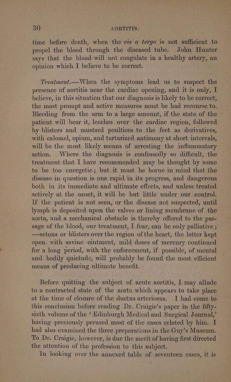 time before death, when the vis a tergo is not sufficient to propel the blood through the diseased tube. John Hunter says that the blood-will not coagulate in a healthy artery, an opinion which I believe to be correct. Treatment.—When the symptoms lead us to suspect the presence of aortitis near the cardiac opening, and it is only, I -believe, in this situation that our diagnosis is likely to be correct, the most prompt and active measures must be had recourse to. Bleeding from the arm to a large amount, if the state of the patient will bear it, leeches over the cardiac region, followed by blisters and mustard poultices to the feet as derivatives, with calomel, opium, and tartarized antimony at short intervals, will be the most lkely means of arresting the inflammatory action. Where the diagnosis is confessedly so difficult, the treatment that I have recommended may be thought by some to be too energetic; but it must be borne in mind that the disease in question is one rapid in its progress, and dangerous both in its immediate and ultimate effects, and unless treated actively at the onset, it will be but little under our control. If the patient is not seen, or the disease not suspected, until lymph is deposited upon the valves or lining membrane of the aorta, and a mechanical obstacle is thereby offered to the pas- sage of the blood, our treatment, I fear, can be only palliative ; —setons or blisters over the region of the heart, the latter kept open with savine oitment, mild doses of mercury continued for a long period, with the enforcement, if possible, of mental and bodily quietude, will probably be found the most efficient means of producing ultimate benefit. Before quitting the subject of acute aortitis, 1 may allude to a contracted state of the aorta which appears to take place at the time of closure of the ductus arteriosus. I had come to this conclusion before reading Dr. Craigie’s paper in the fifty- sixth volume of the ‘ Edinburgh Medical and Surgical Journal,’ having previously perused most of the cases related by him. I had also examined the three preparations in the Guy’s Museum. To Dr. Craigie, however, is due the merit of having first directed the attention of the profession to this subject. In looking over the annexed table of seventeen cases, it is