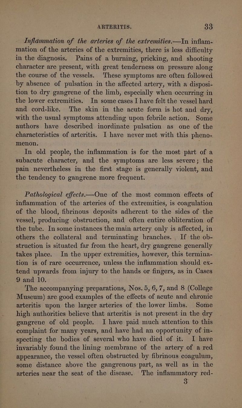 Inflammation of the arteries of the extremities.—In inflam- mation of the arteries of the extremities, there is less difficulty in the diagnosis, Pains of a burning, pricking, and shooting character are present, with great tenderness on pressure along the course of the vessels. These symptoms are often followed by absence of pulsation in the affected artery, with a disposi- tion to dry gangrene of the limb, especially when occurring in the lower extremities. In some cases I have felt the vessel hard and cord-like. The skin in the acute form is hot and dry, with the usual symptoms attending upon febrile action. Some authors have described inordinate pulsation as one of the characteristics of arteritis. I have never met with this pheno- menon. | In old people, the inflammation is for the most part of a subacute character, and the symptoms are less severe; the pain nevertheless in the first stage is generally violent, and the tendency to gangrene more frequent. Pathological effects—One of the most common effects of inflammation of the arteries of the extremities, is coagulation of the blood, fibrinous deposits adherent to the sides of the vessel, producing obstruction, and often entire obliteration of the tube. In some instances the main artery only is affected, in others the collateral and terminating branches. If the ob- struction is situated far from the heart, dry gangrene generally takes place. In the upper extremities, however, this termina- tion is of rare occurrence, unless the inflammation should ex- tend upwards from injury to the hands or fingers, as in Cases 9 and 10. ‘The accompanying preparations, Nos. 5, 6,7, and 8 (College Museum) are good examples of the effects of acute and chronic arteritis upon the larger arteries of the lower limbs. Some high authorities believe that arteritis is not present in the dry gangrene of old people. I have paid much attention to this complaint for many years, and have had an opportunity of in- specting the bodies of several who have died of it. I have invariably found the lining membrane of the artery of a red appearance, the vessel often obstructed by fibrmous coagulum, some distance above the gangrenous part, as well as in the arteries near the seat of the disease. The inflammatory red- 3