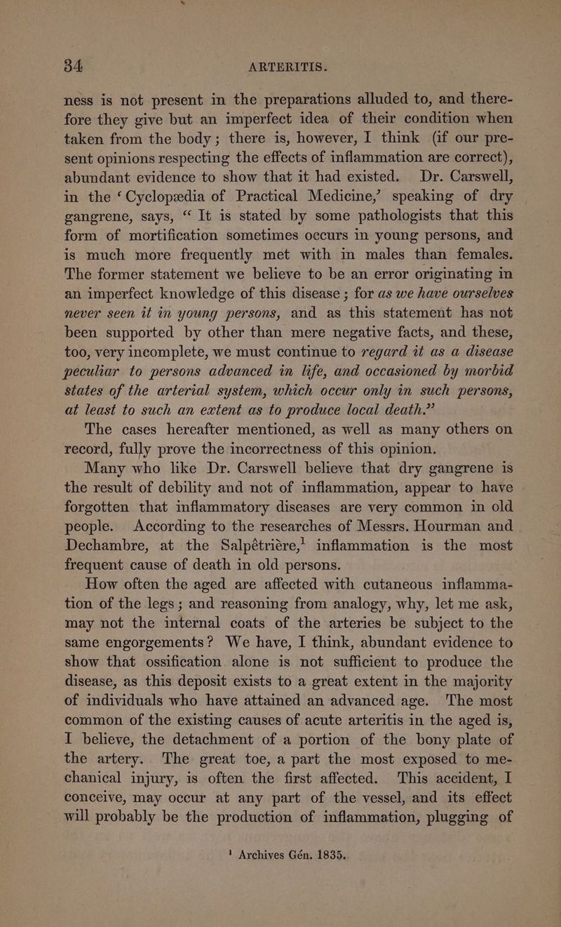 34: ARTERITIS. ness is not present in the preparations alluded to, and there- fore they give but an imperfect idea of their condition when taken from the body; there is, however, I think (if our pre- sent opinions respecting the effects of inflammation are correct), abundant evidence to show that it had existed. Dr. Carswell, in the ‘Cyclopedia of Practical Medicine,’ speaking of dry gangrene, says, “ It is stated by some pathologists that this form of mortification sometimes occurs in young persons, and is much more frequently met with in males than females. The former statement we believe to be an error originating in an imperfect knowledge of this disease ; for as we have ourselves never seen it in young persons, and as this statement has not been supported by other than mere negative facts, and these, too, very incomplete, we must continue to regard i as a disease peculiar to persons advanced in life, and occasioned by morbid states of the arterial system, which occur only in such persons, at least to such an extent as to produce local death.” The cases hereafter mentioned, as well as many others on record, fully prove the incorrectness of this opinion. Many who like Dr. Carswell believe that dry gangrene is the result of debility and not of inflammation, appear to have forgotten that inflammatory diseases are very common in old people. According to the researches of Messrs. Hourman and Dechambre, at the Salpétriére,’ inflammation is the most frequent cause of death in old persons. How often the aged are affected with cutaneous inflamma- tion of the legs ; and reasoning from analogy, why, let me ask, may not the internal coats of the arteries be subject to the same engorgements? We have, I think, abundant evidence to show that ossification alone is not sufficient to produce the disease, as this deposit exists to a great extent in the majority of individuals who have attained an advanced age. The most common of the existing causes of acute arteritis in the aged is, I believe, the detachment of a portion of the bony plate of the artery. The great toe, a part the most exposed to me- chanical injury, is often the first affected. This accident, I conceive, may occur at any part of the vessel, and its effect will probably be the production of inflammation, plugging of ! Archives Gén. 1835.