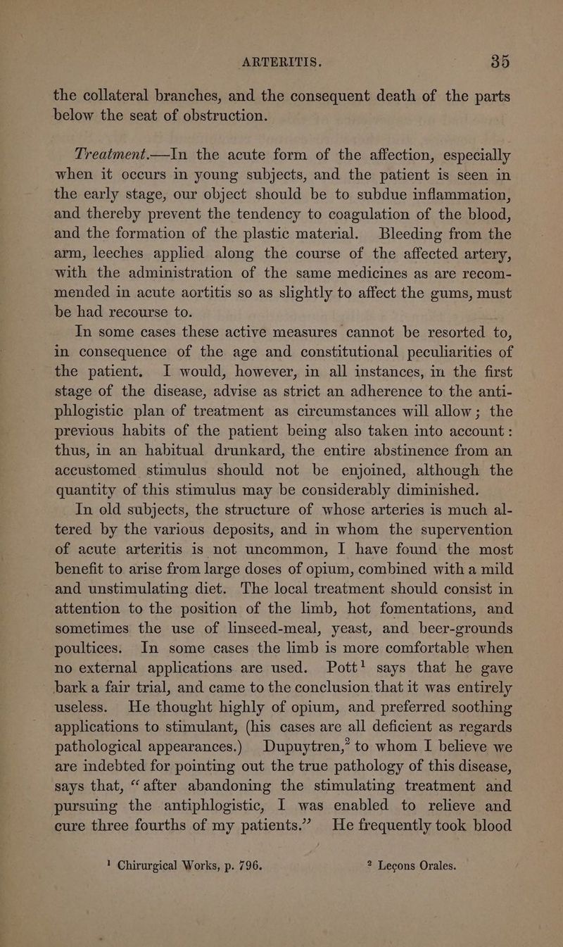 the collateral branches, and the consequent death of the parts below the seat of obstruction. Treatment.—In the acute form of the affection, especially when it occurs in young subjects, and the patient is seen in the early stage, our object should be to subdue inflammation, and thereby prevent the tendency to coagulation of the blood, and the formation of the plastic material. Bleeding from the arm, leeches applied along the course of the affected artery, with the administration of the same medicines as are recom- mended in acute aortitis so as slightly to affect the gums, must be had recourse to. In some cases these active measures cannot be resorted to, in consequence of the age and constitutional peculiarities of the patient. I would, however, in all instances, in the first stage of the disease, advise as strict an adherence to the anti- phlogistic plan of treatment as circumstances will allow; the previous habits of the patient being also taken into account : thus, in an habitual drunkard, the entire abstinence from an accustomed stimulus should not be enjoined, although the quantity of this stimulus may be considerably diminished. In old subjects, the structure of whose arteries is much al- tered by the various deposits, and in whom the supervention of acute arteritis is not uncommon, I have found the most benefit to arise from large doses of opium, combined with a mild and unstimulating diet. The local treatment should consist in attention to the position of the limb, hot fomentations, and sometimes the use of linseed-meal, yeast, and beer-grounds poultices. In some cases the limb is more comfortable when no external applications are used. Pott’ says that he gave bark a fair trial, and came to the conclusion that it was entirely useless. He thought highly of opium, and preferred soothing applications to stimulant, (his cases are all deficient as regards pathological appearances.) Dupuytren,” to whom I believe we are indebted for pointing out the true pathology of this disease, says that, “after abandoning the stimulating treatment and pursuing the antiphlogistic, I was enabled to relieve and cure three fourths of my patients.” He frequently took blood 1 Chirurgical Works, p. 796. ? Lecons Orales.