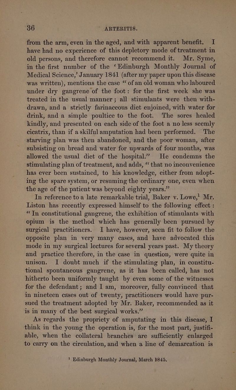 from the arm, even in the aged, and with apparent benefit. I have had no experience of this depletory mode of treatment in old persons, and therefore cannot recommend it. Mr. Syme, in the first number of the ‘Edinburgh Monthly Journal of Medical Science,’ January 1841 (after my paper upon this disease was written), mentions the case “ of an old woman who laboured under dry gangrene of the foot: for the first week she was treated in the usual manner; all stimulants were then with- drawn, and a strictly farimaceous diet enjoined, with water for drink, and a simple poultice to the foot. ‘The sores healed kindly, and presented on each side of the foot a no less seemly cicatrix, than if a skilful amputation had been performed. The starving plan was then abandoned, and the poor woman, after subsisting on bread and water for upwards of four months, was allowed the usual diet of the hospital.” He condemns the stimulating plan of treatment, and adds, “ that no inconvenience has ever been sustained, to his knowledge, either from adopt- ing the spare system, or resuming the ordinary one, even when the age of the patient was beyond eighty years.” In reference to a late remarkable trial, Baker v. Lowe,’ Mr. Liston has recently expressed himself to the following effect : “In constitutional gangrene, the exhibition of stimulants with opium is the method which has generally been pursued by surgical practitioners. I have, however, seen fit to follow the opposite plan in very many cases, and have advocated this mode in my surgical lectures for several years past. My theory and practice therefore, in the case in question, were quite in unison. I doubt much if the stimulating plan, in constitu- tional spontaneous gangrene, as it has been called, has not hitherto been uniformly taught by even some of the witnesses for the defendant; and I am, moreover, fully convinced that in nineteen cases out of twenty, practitioners would have pur- sued the treatment adopted by Mr. Baker, recommended as it is in many of the best surgical works.” As regards the propriety of amputating in this disease, I think in the young the operation is, for the most part, justifi- able, when the collateral branches are sufficiently enlarged to carry on the circulation, and when a line of demarcation is ' Edinburgh Monthly Journal, March 1845.