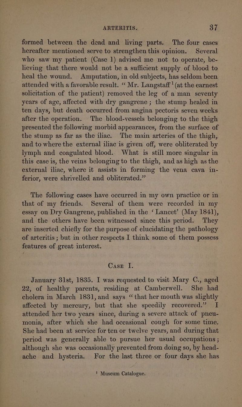 formed between the dead and living parts. The four cases hereafter mentioned serve to strengthen this opinion. Several who saw my patient (Case 1) advised me not to operate, be- lieving that there would not be a sufficient supply of blood to heal the wound. Amputation, in old subjects, has seldom been attended with a favorable result. “ Mr. Langstaff' (at the earnest solicitation of the patient) removed the leg of a man seventy years of age, affected with dry gangrene; the stump healed in ten days, but death occurred from angina pectoris seven weeks after the operation. The blood-vessels belonging to the thigh presented the following morbid appearances, from the surface of the stump as far as the ilac. ‘The main arteries of the thigh, and to where the external iliac is given off, were obliterated by lymph and coagulated blood. What is still more singular in this case is, the veins belonging to the thigh, and as high as the external iliac, where it assists in forming the vena cava in- ferior, were shrivelled and obliterated.” The following cases have occurred in my own practice or in that of my friends. Several of them were recorded in my essay on Dry Gangrene, published in the ‘ Lancet’ (May 1841), and the others have been witnessed since this period. They are inserted chiefly for the purpose of elucidating the pathology of arteritis ; but in other respects I think some of them possess features of great interest. Case I. January 31st, 1835. I was requested to visit Mary C., aged 22, of healthy parents, residing at Camberwell. She had cholera in March 1831, and says “that her mouth was slightly affected by mercury, but that she speedily recovered.” I attended her two years since, during a severe attack of pneu- monia, after which she had occasional cough for some time. She had been at service for ten or twelve years, and during that period was generally able to pursue her usual occupations ; although she was occasionally prevented from doing so, by head- ache and hysteria. For the last three or four days she has 1 Museum Catalogue.