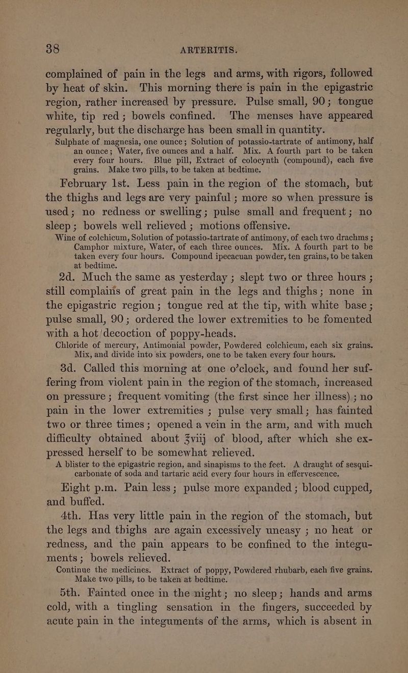 complained of pain in the legs and arms, with rigors, followed by heat of skin. This morning there is pain in the epigastric region, rather increased by pressure. Pulse small, 90; tongue white, tip red; bowels confined. The menses have appeared regularly, but the discharge has been small in quantity. Sulphate of magnesia, one ounce; Solution of potassio-tartrate of antimony, half an ounce; Water, five ounces and a half. Mix. A fourth part to be taken every four hours. Blue pill, Extract of colocynth (compound), each five grains. Make two pills, to be taken at bedtime. February Ist. Less pain in the region of the stomach, but the thighs and legs are very painful ; more so when pressure is used; no redness or swelling; pulse small and frequent; no sleep ; bowels well relieved ; motions offensive. Wine of colchicum, Solution of potassio-tartrate of antimony, of each two drachms ; Camphor mixture, Water, of each three ounces. Mix. A fourth part to be taken every four hours. Compound ipecacuan powder, ten grains, to be taken at bedtime. 2d. Much the same as yesterday ; slept two or three hours ; still complains of great pain in the legs and thighs; none in the epigastric region; tongue red at the tip, with white base ; pulse small, 90; ordered the lower extremities to be fomented with a hot'decoction of poppy-heads. Chloride of mercury, Antimonial powder, Powdered colchicum, each six grains. Mix, and divide into six powders, one to be taken every four hours. 3d. Called this morning at one o’clock, and found her suf- fering from violent pain in the region of the stomach, increased on pressure ; frequent vomiting (the first since her illness) ; no pain in the lower extremities ; pulse very small; has fainted two or three times; opened a vein in the arm, and with much difficulty obtained about 3viij of blood, after which she ex- pressed herself to be somewhat relieved. A blister to the epigastric region, and sinapisms to the feet. A draught of sesqui- carbonate of soda and tartaric acid every four hours in effervescence. Hight p.m. Pain less; pulse more expanded ; blood cupped, and. buffed. 4th. Has very little pain in the region of the stomach, but the legs and thighs are again excessively uneasy ; no heat or redness, and the pain appears to be confined to the imtegu- ments; bowels relieved. Continue the medicines. Extract of poppy, Powdered rhubarb, each five grains. Make two pills, to be taken at bedtime. Sth. Fainted once in the night; no sleep; hands and arms cold, with a tingling sensation in the fingers, succeeded by acute pain in the integuments of the arms, which is absent in