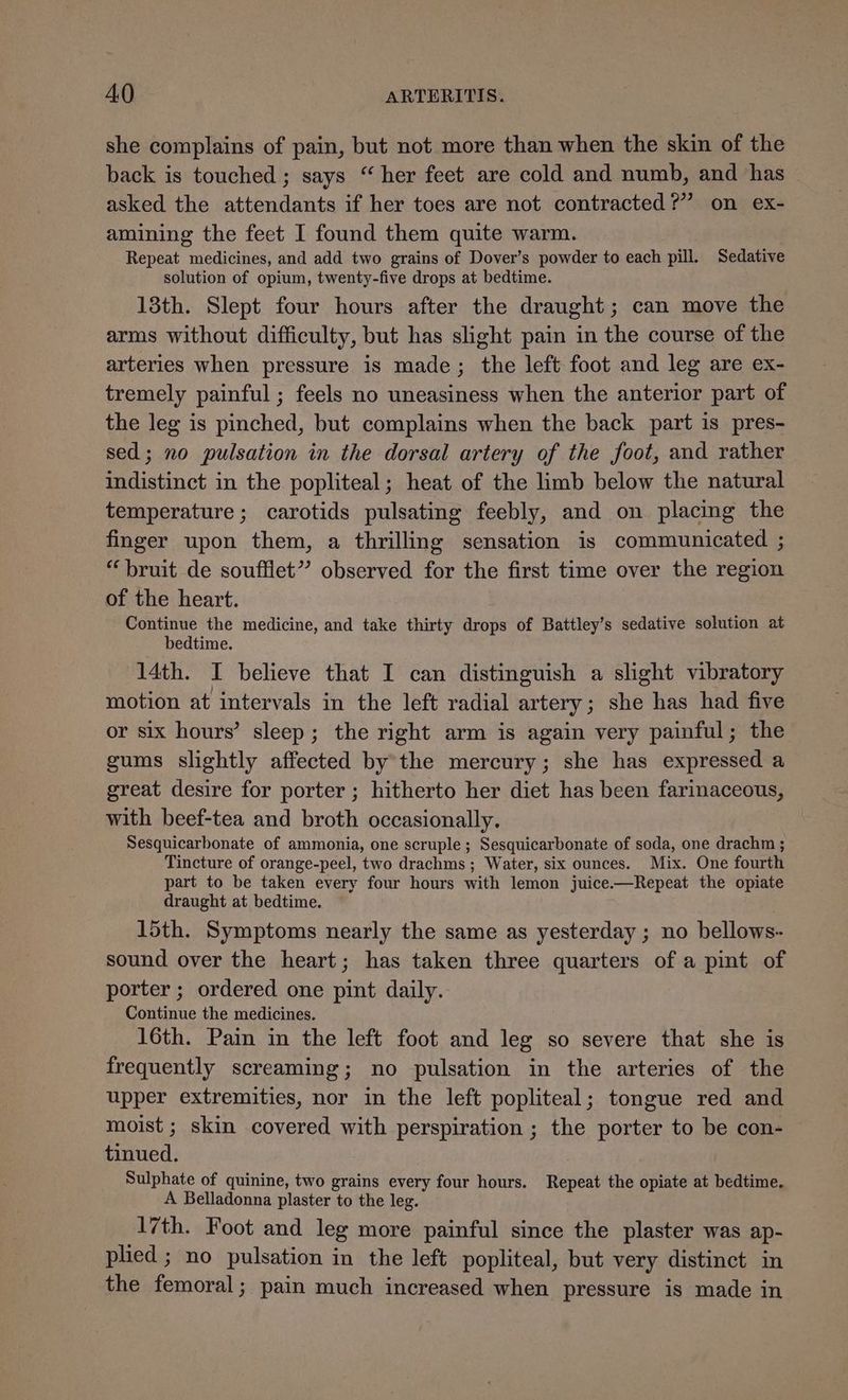 she complains of pain, but not more than when the skin of the back is touched; says “her feet are cold and numb, and has asked the attendants if her toes are not contracted?’ on ex- amining the feet I found them quite warm. Repeat medicines, and add two grains of Dover’s powder to each pill. Sedative solution of opium, twenty-five drops at bedtime. 13th. Slept four hours after the draught; can move the arms without difficulty, but has slight pain in the course of the arteries when pressure is made; the left foot and leg are ex- tremely painful ; feels no uneasiness when the anterior part of the leg is pinched, but complains when the back part is pres- sed; no pulsation in the dorsal artery of the foot, and rather indistinct in the popliteal; heat of the limb below the natural temperature; carotids pulsating feebly, and on placing the finger upon them, a thrilling sensation is communicated ; “bruit de soufflet” observed for the first time over the region of the heart. Continue the medicine, and take thirty drops of Battley’s sedative solution at bedtime. 14th. I believe that I can distinguish a slight vibratory motion at intervals in the left radial artery; she has had five or six hours’ sleep; the right arm is again very painful; the gums slightly affected bythe mercury; she has expressed a great desire for porter ; hitherto her diet has been farinaceous, with beef-tea and broth occasionally. Sesquicarbonate of ammonia, one scruple ; Sesquicarbonate of soda, one drachm ; Tincture of orange-peel, two drachms ; Water, six ounces. Mix. One fourth part to be taken every four hours with lemon juice.—Repeat the opiate draught at bedtime. 15th. Symptoms nearly the same as yesterday ; no bellows- sound over the heart; has taken three quarters of a pint of porter ; ordered one pint daily. Continue the medicines. 16th. Pain in the left foot and leg so severe that she is frequently screaming; no pulsation in the arteries of the upper extremities, nor in the left popliteal; tongue red and moist ; skin covered with perspiration ; the porter to be con- tinued. Sulphate of quinine, two grains every four hours. Repeat the opiate at bedtime. A Belladonna plaster to the leg. 17th. Foot and leg more painful since the plaster was ap- plied ; no pulsation in the left popliteal, but very distinct in the femoral; pain much increased when pressure is made in