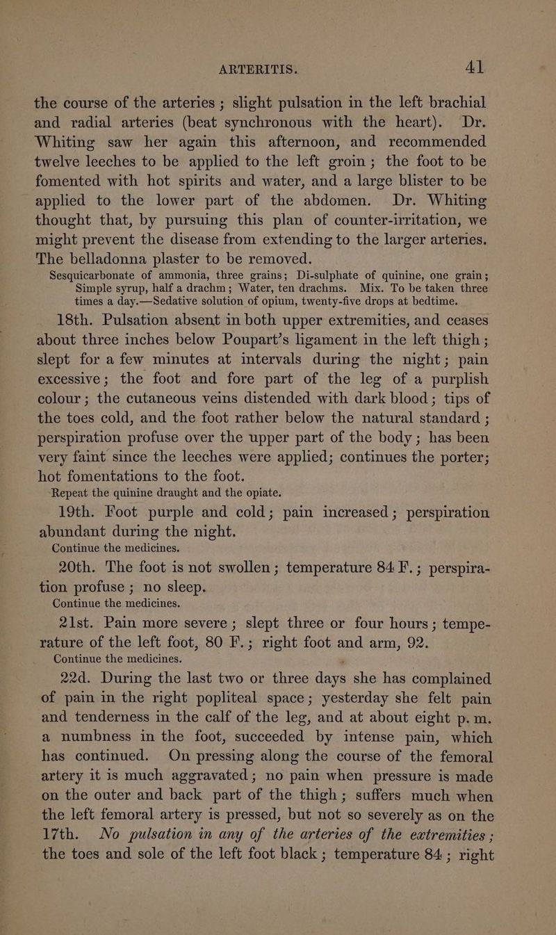 the course of the arteries ; slight pulsation in the left brachial and radial arteries (beat synchronous with the heart). Dr. Whiting saw her again this afternoon, and recommended twelve leeches to be applied to the left groin; the foot to be fomented with hot spirits and water, and a large blister to be applied to the lower part of the abdomen. Dr. Whiting thought that, by pursuing this plan of counter-irritation, we might prevent the disease from extending to the larger arteries. The belladonna plaster to be removed. Sesquicarbonate of ammonia, three grains; Di-sulphate of quinine, one grain; Simple syrup, half a drachm; Water, ten drachms. Mix. To be taken three times a day.—Sedative solution of opium, twenty-five drops at bedtime. 18th. Pulsation absent in both upper extremities, and ceases about three inches below Poupart’s ligament in the left thigh ; slept for a few minutes at intervals during the night; pain excessive; the foot and fore part of the leg of a purplish colour ; the cutaneous veins distended with dark blood; tips of the toes cold, and the foot rather below the natural standard ; perspiration profuse over the upper part of the body; has been very faint since the leeches were applied; continues the porter; hot fomentations to the foot. ‘Repeat the quinine draught and the opiate. 19th. Foot purple and cold; pain increased ; perspiration abundant during the night. Continue the medicines. 20th. The foot is not swollen; temperature 84 F.; perspira- tion profuse ; no sleep. Continue the medicines. 21st. Pain more severe; slept three or four hours ; tempe- rature of the left foot, 80 F.; right foot and arm, 92. Continue the medicines. 22d. During the last two or three days she has complained. of pain in the right popliteal space; yesterday she felt pain and tenderness in the calf of the leg, and at about eight p.m. a numbness in the foot, succeeded by intense pain, which has continued. On pressing along the course of the femoral artery it is much aggravated; no pain when pressure is made on the outer and back part of the thigh; suffers much when the left femoral artery is pressed, but not so severely as on the 17th. No pulsation in any of the arteries of the extremities ; the toes and sole of the left foot black ; temperature 84 ; right
