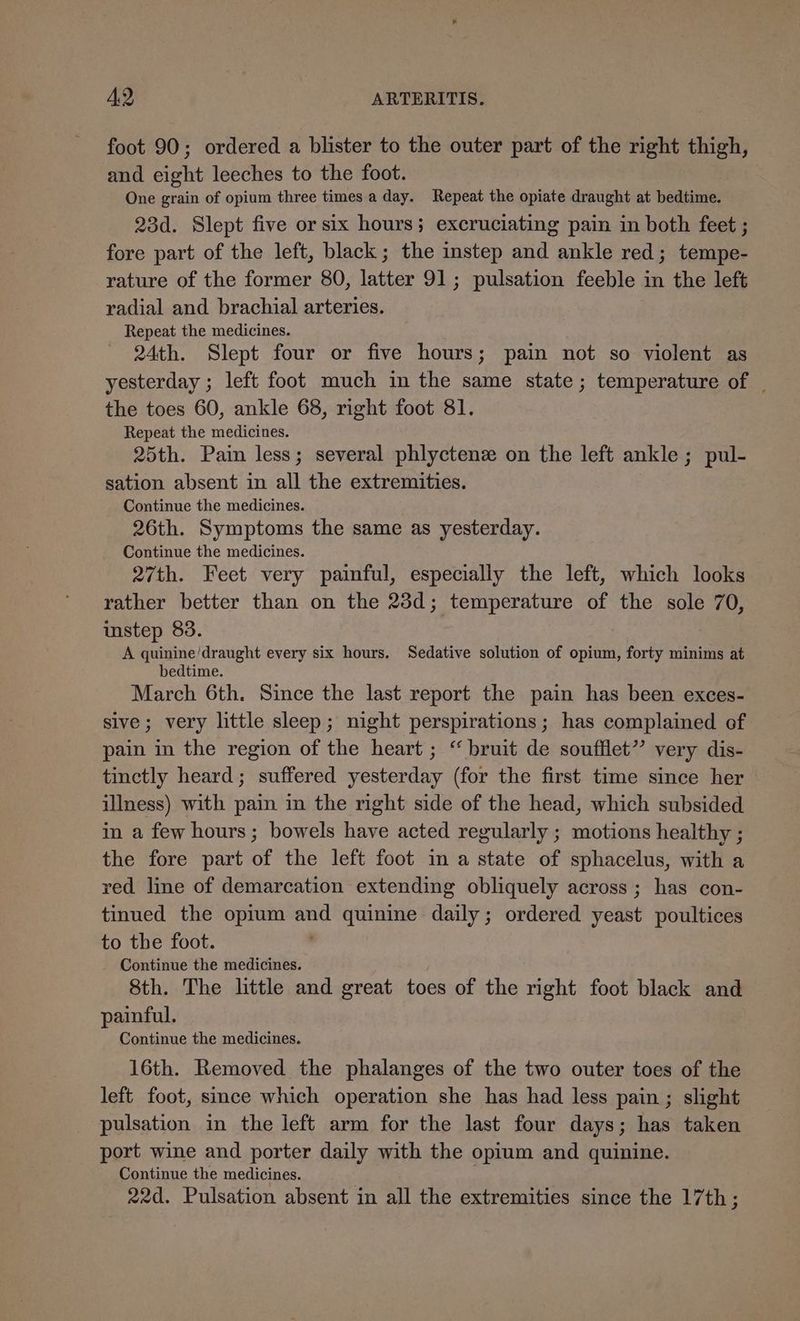 foot 90; ordered a blister to the outer part of the right thigh, and eight leeches to the foot. One grain of opium three times a day. Repeat the opiate draught at bedtime. 23d. Slept five or six hours; excruciating pain in both feet ; fore part of the left, black; the instep and ankle red; tempe- rature of the former 80, latter 91; pulsation feeble in the left radial and brachial arteries. Repeat the medicines. 24th. Slept four or five hours; pain not so violent as yesterday ; left foot much in the same state; temperature of | the toes 60, ankle 68, right foot 81. Repeat the medicines. 25th. Pain less; several phlyctenz on the left ankle; pul- sation absent in all the extremities. Continue the medicines. 26th. Symptoms the same as yesterday. Continue the medicines. 27th. Feet very painful, especially the left, which looks rather better than on the 23d; temperature of the sole 70, imstep 83. A quinine'draught every six hours. Sedative solution of opium, forty minims at bedtime. March 6th. Since the last report the pain has been exces- sive; very little sleep; night perspirations; has complained of pain in the region of the heart ; “ bruit de soufflet” very dis- tinctly heard; suffered yesterday (for the first time since her illness) with pain in the right side of the head, which subsided in a few hours; bowels have acted regularly ; motions healthy ; the fore part of the left foot in a state of sphacelus, with a red line of demarcation extending obliquely across ; has con- tinued the opium and quinine daily; ordered yeast poultices to the foot. | _ Continue the medicines. 8th. The little and great toes of the right foot black and painful. Continue the medicines. 16th. Removed the phalanges of the two outer toes of the left foot, since which operation she has had less pain ; slight pulsation in the left arm for the last four days; has taken port wine and porter daily with the opium and quinine. Continue the medicines. ; 22d. Pulsation absent in all the extremities since the 17th;