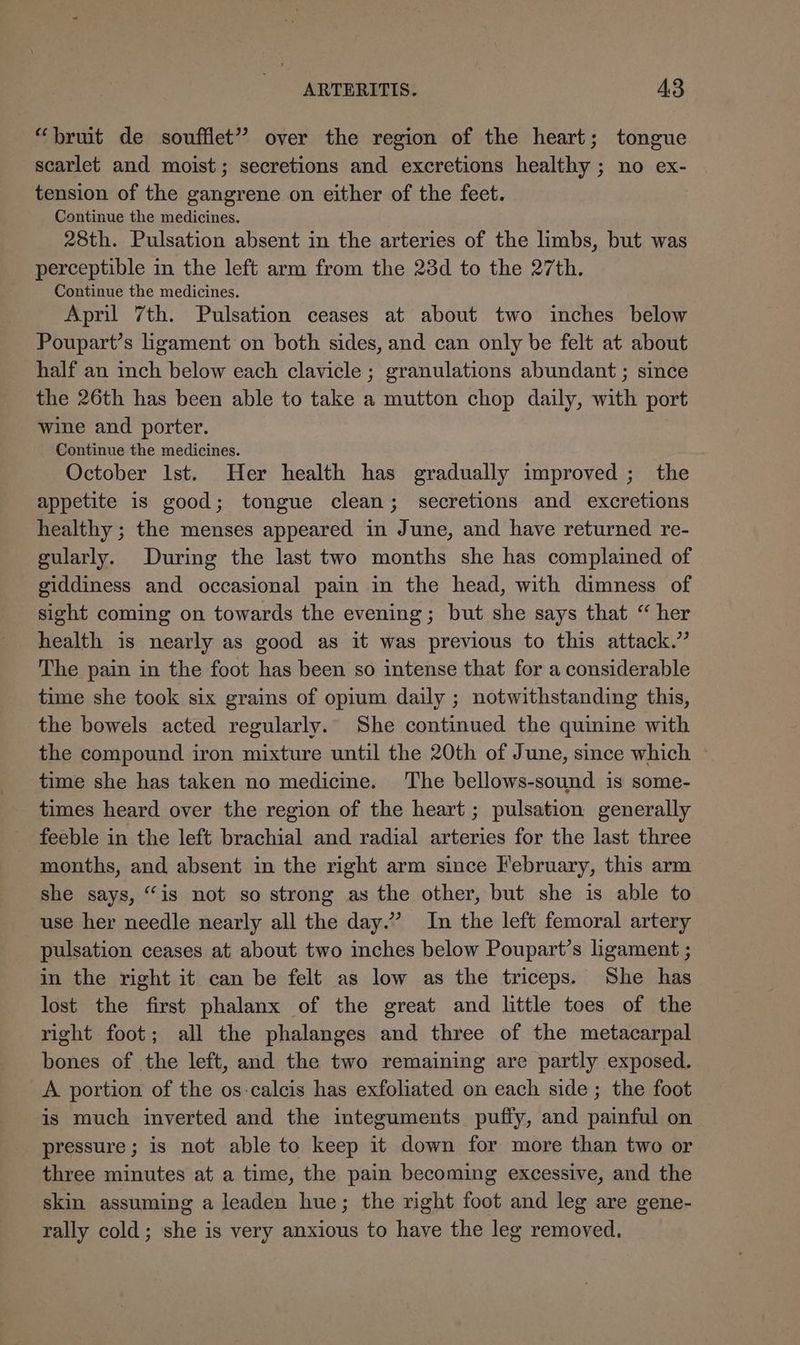 “bruit de soufflet” over the region of the heart; tongue scarlet and moist; secretions and excretions healthy ; no ex- tension of the gangrene on either of the feet. Continue the medicines. 28th. Pulsation absent in the arteries of the limbs, but was perceptible in the left arm from the 23d to the 27th. Continue the medicines. April 7th. Pulsation ceases at about two inches below Poupart’s ligament on both sides, and can only be felt at about half an inch below each clavicle ; granulations abundant ; since the 26th has been able to take a mutton chop daily, with port wine and porter. Continue the medicines. October lst. Her health has gradually improved ; the appetite is good; tongue clean; secretions and excretions healthy ; the menses appeared in June, and have returned re- gularly. During the last two months she has complained of giddiness and occasional pain in the head, with dimness of sight coming on towards the evening; but she says that “ her health is nearly as good as it was previous to this attack.” The pain in the foot has been so intense that for a considerable time she took six grains of opium daily ; notwithstanding this, the bowels acted regularly. She continued the quinine with the compound iron mixture until the 20th of June, since which ~ time she has taken no medicine. The bellows-sound is some- times heard over the region of the heart ; pulsation generally feeble in the left brachial and radial arteries for the last three months, and absent in the right arm since February, this arm she says, “is not so strong as the other, but she is able to use her needle nearly all the day.” In the left femoral artery pulsation ceases at about two inches below Poupart’s ligament ; in the right it can be felt as low as the triceps. She has lost the first phalanx of the great and little toes of the right foot; all the phalanges and three of the metacarpal bones of the left, and the two remaining are partly exposed. A portion of the os-calcis has exfoliated on each side; the foot is much inverted and the integuments puffy, and painful on pressure; is not able to keep it down for more than two or three minutes at a time, the pain becoming excessive, and the skin assuming a leaden hue; the right foot and leg are gene- rally cold; she is very anxious to have the leg removed.