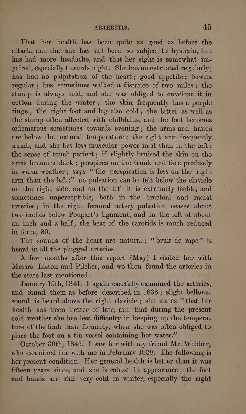 That her health has been quite as good as before the attack, and that she has not been so subject to hysteria, but has had more headache, and that her sight is somewhat im- paired, especially towards night. She has menstruated regularly; has had no palpitation of the heart; good appetite; bowels regular ; has sometimes walked a distance of two miles; the stump is always cold, and she was obliged to envelope it in cotton during the winter; the skin frequently has a purple tinge ; the right foot and leg also cold; the latter as well as the stump often affected with chilblains, and the foot becomes cdematous sometimes towards evening; the arms and hands are below the natural temperature; the right arm frequently ' numb, and ‘she has less muscular power in it than in the left ; the sense of touch perfect; if slightly bruised the skin on the arms becomes black ; perspires on the trunk and face profusely in warm weather; says “the perspiration is less on the right arm than the left ;’ no pulsation can be felt below the clavicle on the right side, and on the left it is extremely feeble, and sometimes imperceptible, both im the brachial and radial arteries; in the right femoral artery pulsation ceases about two inches below Poupart’s ligament, and in the left at about an inch and a half; the beat of the carotids is much reduced in force, 80. The sounds of the heart are natural; “bruit de rape” is heard in all the plugged arteries. A few months after this report (May) I visited her with Messrs. Liston and Pilcher, and we then found the arteries in the state last mentioned. January 15th, 1841. I again carefully examined the arteries, and found them as before described in 18388 ; slight bellows- sound is heard above the right clavicle ; she states “that her health has been better of late, and that during the present cold weather she has less difficulty in keeping up the tempera- ture of the limb than formerly, when she was often obliged to place the foot on a tin vessel containing hot water.” October 30th, 1845. I saw her with my friend Mr. Webber, who examined her with me in February 1838. The following is her present condition. Her general health is better than it was fifteen years since, and she is robust in appearance ; the foot and hands are still very cold in winter, especially the right