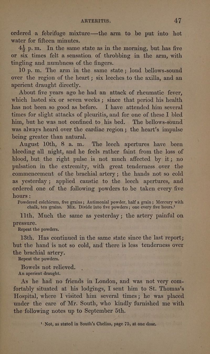 ordered a febrifuge mixture—the arm to be put into hot water for fifteen minutes. 43 p.m. In the same state as in the morning, but has five or six times felt a sensation of throbbing in the arm, with tingling and numbness of the fingers. 10 p.m. The arm in the same state; loud bellows-sound over the region of the heart; six leeches to the axilla, and an aperient draught directly, About five years ago he had an attack of rheumatic fever, which lasted six or seven weeks; since that period his health has not been so good as before. I have attended him several times for slight attacks of pleuritis, and for one of these I bled him, but he was not confined to his bed. The bellows-sound was always heard over the cardiac region; the heart’s impulse being greater than natural. August 10th, 8 a. m. The leech apertures have been bleeding all night, and he feels rather faint from the loss of blood, but the right pulse is not much affected by it; no pulsation in the extremity, with great tenderness over the commencement of the brachial artery; the hands not so cold as yesterday ; applied caustic to the leech apertures, and ordered one of the following powders to be taken every five hours : Powdered colchicum, five grains; Antimonial powder, half a grain; Mercury with chalk, tén grains. Mix. Divide into five powders; one every five hours.! 11th. Much the same as yesterday; the artery painful on pressure. Repeat the powders. 13th. Has continued in the same state since the last report; but the hand is not so cold, and there is less tenderness over the brachial artery. Repeat the powders. ~ Bowels not relieved. An aperient draught. As he had no friends in London, and was not very com- fortably situated at his lodgings, I sent him to St. Thomas’s Hospital, where I visited him several times; he was placed under the care of Mr. South, who kindly furnished me with the following notes up to September 5th. 1 Not, as stated in South’s Chelius, page 75, at one dose.