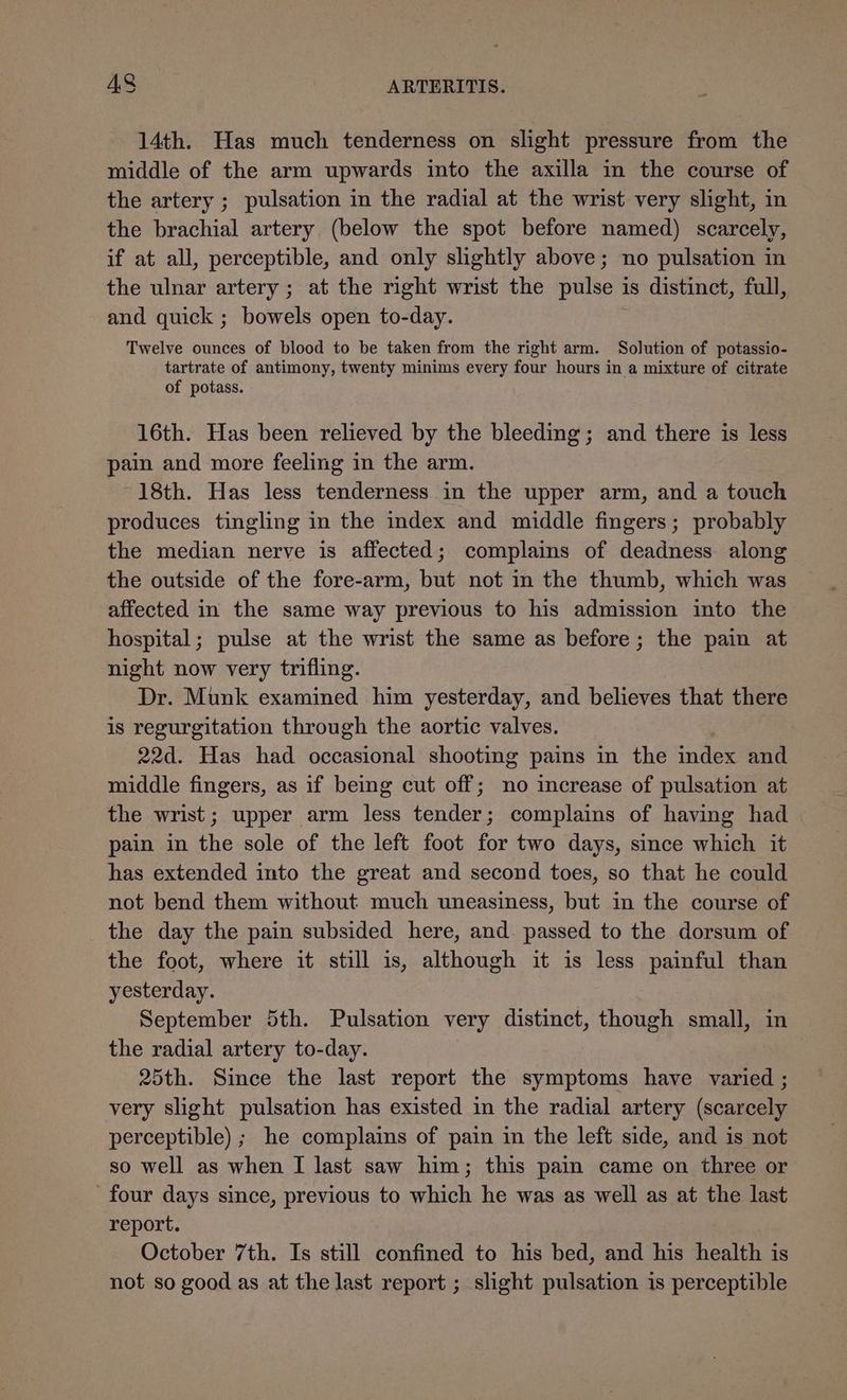 14th. Has much tenderness on slight pressure from the middle of the arm upwards into the axilla in the course of the artery ; pulsation in the radial at the wrist very slight, in the brachial artery (below the spot before named) scarcely, if at all, perceptible, and only slightly above; no pulsation in the ulnar artery; at the right wrist the pulse is distinct, full, and quick ; bowels open to-day. Twelve ounces of blood to be taken from the right arm. Solution of potassio- tartrate of antimony, twenty minims every four hours in a mixture of citrate of potass. 16th. Has been relieved by the bleeding; and there is less pain and more feeling in the arm. 18th. Has less tenderness in the upper arm, and a touch produces tingling in the index and middle fingers; probably the median nerve is affected; complains of deadness along the outside of the fore-arm, but not in the thumb, which was affected in the same way previous to his admission into the hospital; pulse at the wrist the same as before; the pain at night now very trifling. Dr. Munk examined him yesterday, and believes that there is regurgitation through the aortic valves. 22d. Has had occasional shooting pains in the index and middle fingers, as if being cut off; no increase of pulsation at the wrist; upper arm less tender; complains of having had pain in the sole of the left foot for two days, since which it has extended into the great and second toes, so that he could not bend them without much uneasiness, but in the course of the day the pain subsided here, and. passed to the dorsum of the foot, where it still is, although it is less painful than yesterday. September 5th. Pulsation very distinct, though small, in the radial artery to-day. 25th. Since the last report the symptoms have varied ; very slight pulsation has existed in the radial artery (scarcely perceptible) ; he complains of pain in the left side, and is not so well as when I last saw him; this pain came on three or four days since, previous to which he was as well as at the last report. October 7th. Is still confined to his bed, and his health is not so good as at the last report ; slight pulsation is perceptible