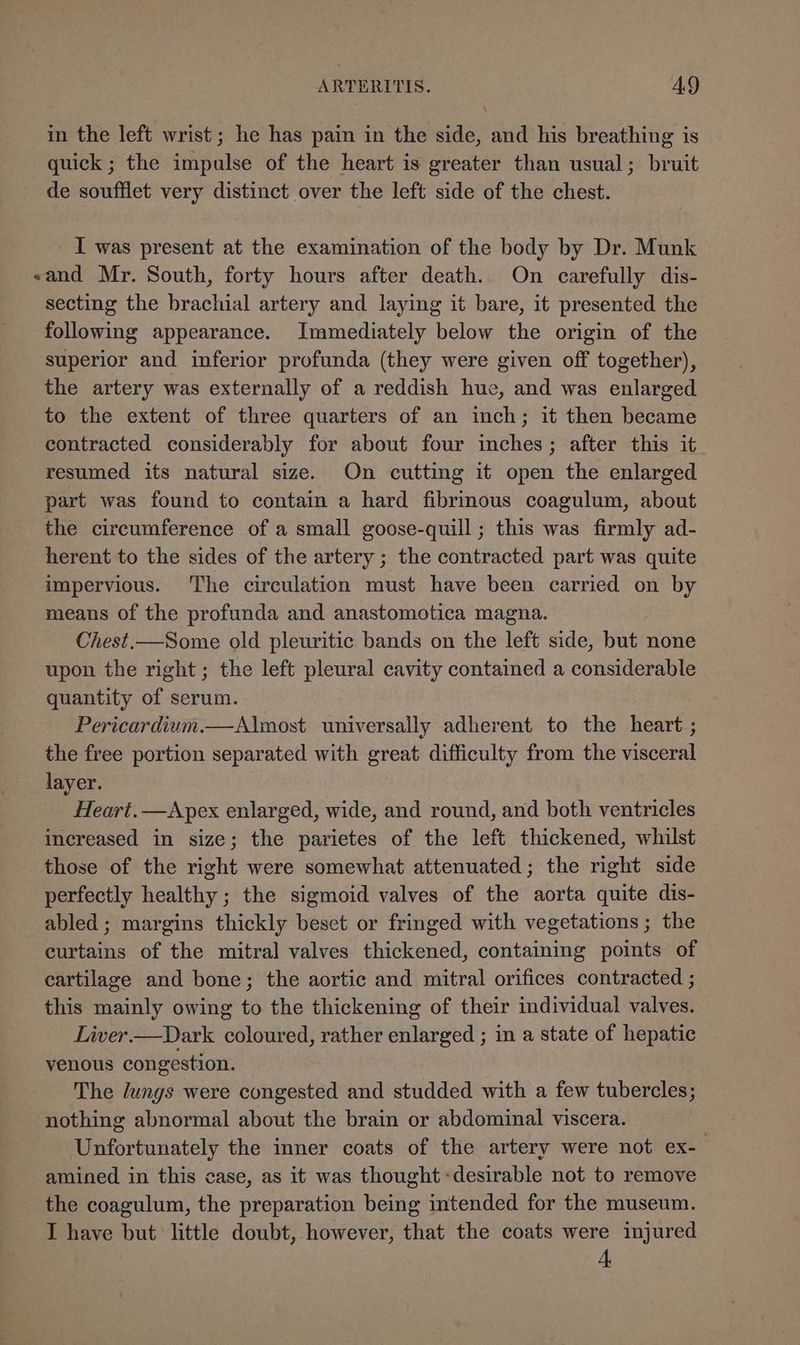 in the left wrist; he has pain in the side, and his breathing is quick ; the impulse of the heart is greater than usual; bruit de soufflet very distinct over the left side of the chest. I was present at the examination of the body by Dr. Munk «and Mr. South, forty hours after death. On carefully dis- secting the brachial artery and laying it bare, it presented the following appearance. Immediately below the origin of the superior and inferior profunda (they were given off together), the artery was externally of a reddish hue, and was enlarged to the extent of three quarters of an inch; it then became contracted considerably for about four inches; after this it resumed its natural size. On cutting it open the enlarged part was found to contain a hard fibrinous coagulum, about the circumference of a small goose-quill; this was firmly ad- herent to the sides of the artery ; the contracted part was quite impervious. The circulation must have been carried on by means of the profunda and anastomotica magna. Chest.—Some old pleuritic bands on the left side, Hae none upon the right; the left pleural cavity contained a considerable quantity of serum. Pericardium.—Almost universally adherent to the heart; the free portion separated with great difficulty from the visceral layer. Heart. —Apex enlarged, wide, and round, and both ventricles increased in size; the parietes of the left thickened, whilst those of the right were somewhat attenuated; the right side perfectly healthy ; the sigmoid valves of the aorta quite dis- abled ; margins thickly beset or fringed with vegetations ; the curtains of the mitral valves thickened, containing points of cartilage and bone; the aortic and mitral orifices contracted ; this mainly owing to the thickening of their individual valves. Liver.—Dark coloured, rather enlarged ; in a state of hepatic venous congestion. The lungs were congested and studded with a few tubercles; nothing abnormal about the brain or abdominal viscera. Unfortunately the inner coats of the artery were not ex- amined in this case, as it was thought desirable not to remove the coagulum, the preparation being intended for the museum. I have but little doubt, however, that the coats were injured A