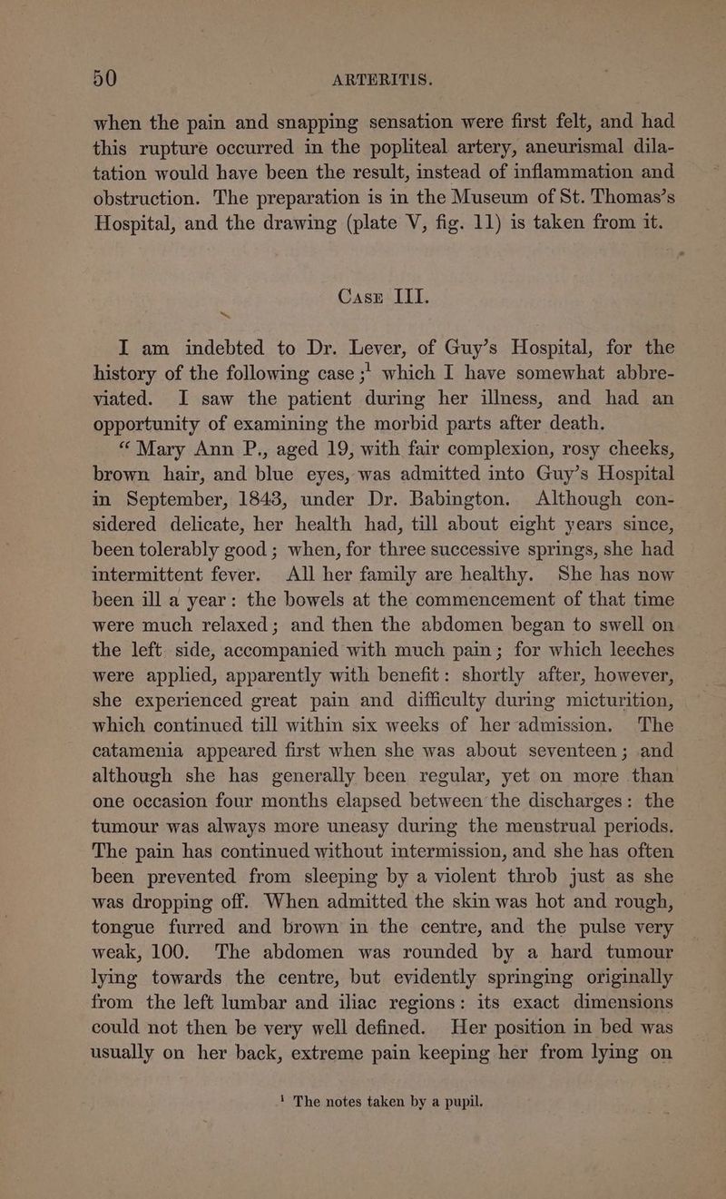when the pain and snapping sensation were first felt, and had this rupture occurred in the popliteal artery, aneurismal dila- tation would have been the result, instead of inflammation and obstruction. The preparation is in the Museum of St. Thomas’s Hospital, and the drawing (plate V, fig. 11) is taken from it. Case ILI. I am indebted to Dr. Lever, of Guy’s Hospital, for the history of the following case ;' which I have somewhat abbre- viated. I saw the patient during her illness, and had an opportunity of examining the morbid parts after death. “ Mary Ann P., aged 19, with fair complexion, rosy cheeks, brown hair, and blue eyes, was admitted into Guy’s Hospital in September, 1843, under Dr. Babington. Although con- sidered delicate, her health had, till about eight years since, been tolerably good ; when, for three successive springs, she had intermittent fever. All her family are healthy. She has now been ill a year: the bowels at the commencement of that time were much relaxed; and then the abdomen began to swell on the left side, accompanied with much pain; for which leeches were applied, apparently with benefit: shortly after, however, she experienced great pain and difficulty during micturition, which continued till within six weeks of her admission. The catamenia appeared first when she was about seventeen; and although she has generally been regular, yet on more than one occasion four months elapsed between the discharges: the tumour was always more uneasy during the menstrual periods. The pain has continued without intermission, and she has often been prevented from sleeping by a violent throb just as she was dropping off. When admitted the skin was hot and rough, tongue furred and brown in the centre, and the pulse very weak, 100. ‘The abdomen was rounded by a hard tumour lying towards the centre, but evidently springing originally from the left lumbar and iliac regions: its exact dimensions could not then be very well defined. Her position in bed was usually on her back, extreme pain keeping her from lying on ‘ The notes taken by a pupil.