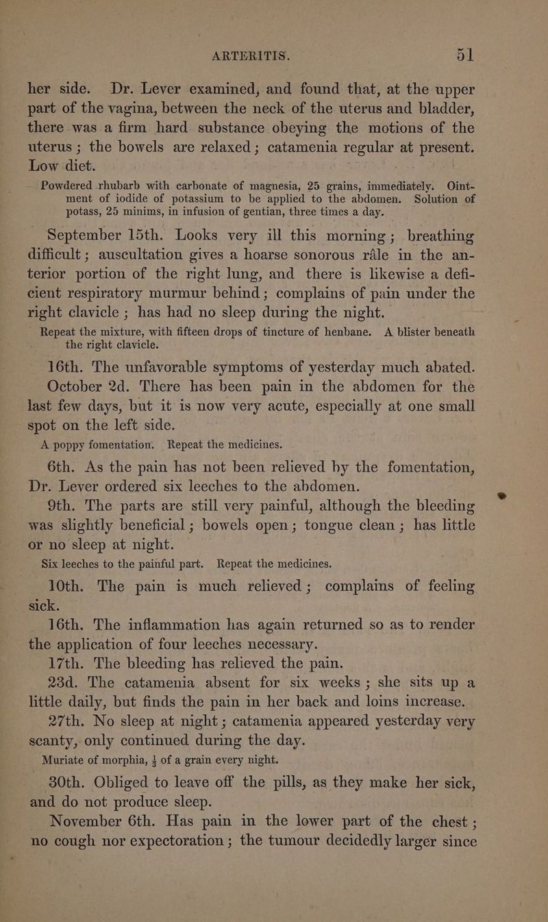 her side. Dr. Lever examined, and found that, at the upper part of the vagina, between the neck of the uterus and bladder, there was a firm hard. substance obeying the motions of the uterus ; the bowels are relaxed; catamenia regular at present. Low diet. | ) ok, -Powdered rhubarb with carbonate of magnesia, 25 grains, immediately. Oint- ment of iodide of potassium to be applied to the abdomen. Solution of potass, 25 minims, in infusion of gentian, three times a day. September 15th. Looks very ill this morning; breathing difficult ; auscultation gives a hoarse sonorous rale in the an- terior portion of the right lung, and there is likewise a defi- cient respiratory murmur behind; complains of pain under the right clavicle ; has had no sleep during the night. - Repeat the mixture, with fifteen drops of tincture of henbane. A blister beneath the right clavicle. . 16th. The unfavorable symptoms of yesterday much abated. October 2d. There has been pain in the abdomen for the last few days, but it is now very acute, especially at one small spot on the left side. A poppy fomentation. Repeat the medicines. 6th. As the pain has not been relieved hy the fomentation, Dr. Lever ordered six leeches to the abdomen. 9th. The parts are still very painful, although the bleeding was slightly beneficial ; bowels open; tongue clean ; has little or no sleep at night. © | Six leeches to the painful part. Repeat the medicines. 10th. The pain is much relieved; complains of feeling sick. 16th. The inflammation has again returned so as to render the application of four leeches necessary. 17th. The bleeding has relieved the pain. 23d. The catamenia absent for six weeks; she sits up a little daily, but finds the pain in her back and loins increase. 27th. No sleep at night ; catamenia appeared yesterday very scanty, only continued during the day. Muriate of morphia, } of a grain every night. 30th. Obliged to leave off the pills, as they make her sick, and do not produce sleep. November 6th. Has pain in the lower part of the chest ; no cough nor expectoration; the tumour decidedly larger since