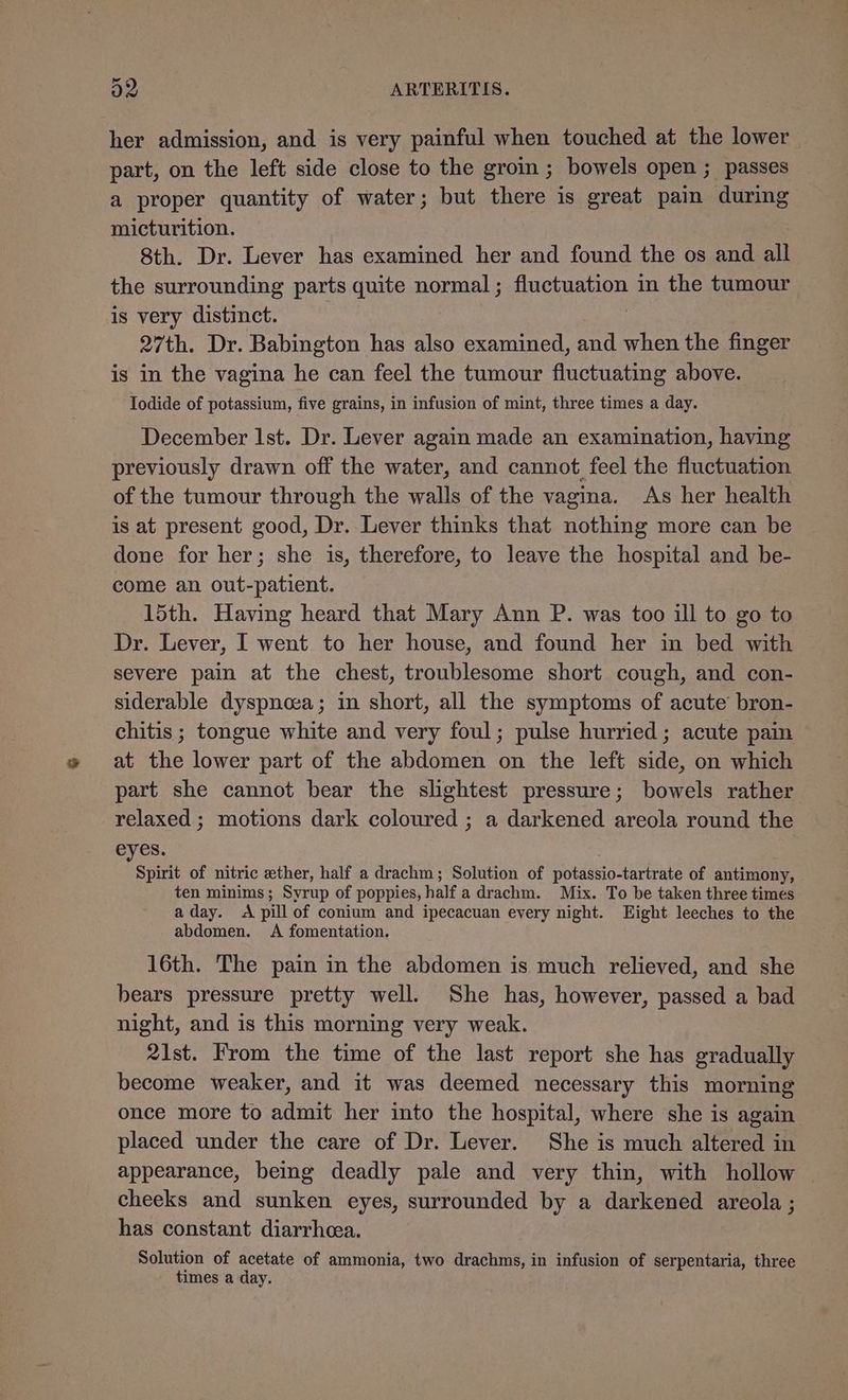 id her admission, and is very painful when touched at the lower part, on the left side close to the groin ; bowels open ; passes a proper quantity of water; but there is great pain during micturition. 8th. Dr. Lever has examined her and found the os and all the surrounding parts quite normal; fluctuation in the tumour is very distinct. 27th. Dr. Babington has also examined, and when the finger is in the vagina he can feel the tumour fluctuating above. Iodide of potassium, five grains, in infusion of mint, three times a day. December Ist. Dr. Lever again made an examination, having previously drawn off the water, and cannot feel the fluctuation of the tumour through the walls of the vagina. As her health is at present good, Dr. Lever thinks that nothing more can be done for her; she is, therefore, to leave the hospital and be- come an out-patient. 15th. Having heard that Mary Ann P. was too ill to go to Dr. Lever, I went to her house, and found her in bed with severe pain at the chest, troublesome short cough, and con- siderable dyspnoea; in short, all the symptoms of acute bron- chitis ; tongue white and very foul; pulse hurried; acute pain at the lower part of the abdomen on the left side, on which part she cannot bear the slightest pressure; bowels rather relaxed ; motions dark coloured ; a darkened areola round the eyes. ae of nitric ether, half a drachm; Solution of potassio-tartrate of antimony, ten minims; Syrup of poppies, half a drachm. Mix. To be taken three times aday. A pill of conium and ipecacuan every night. Eight leeches to the abdomen. <A fomentation. 16th. The pain in the abdomen is much relieved, and she bears pressure pretty well. She has, however, passed a bad night, and is this morning very weak. 21st. From the time of the last report she has gradually become weaker, and it was deemed necessary this morning once more to admit her into the hospital, where she is again placed under the care of Dr. Lever. She is much altered in appearance, being deadly pale and very thin, with hollow cheeks and sunken eyes, surrounded by a darkened areola ; has constant diarrhoea. Solution of acetate of ammonia, two drachms, in infusion of serpentaria, three times a day.