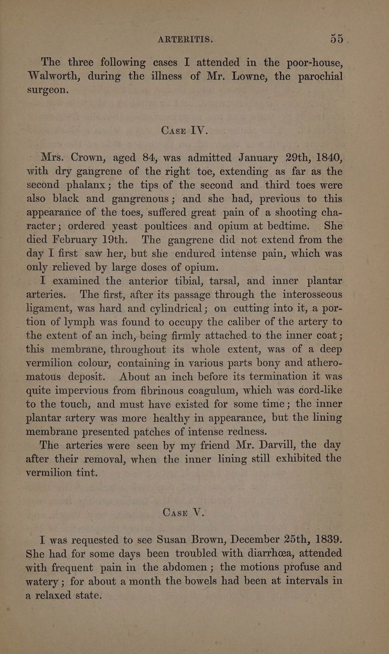 The three following cases I attended in the poor-house, Walworth, during the illness of Mr. Lowne, the parochial surgeon. Case LV. Mrs. Crown, aged 84, was admitted January 29th, 1840, with dry gangrene of the right toe, extending as far as the second phalanx; the tips of the second and third toes were also black and gangrenous; and she had, previous to this. appearance of the toes, suffered great pain of a shooting cha- racter; ordered yeast poultices and opium at bedtime. She died February 19th. The gangrene did not extend from the day I first saw her, but she endured intense pain, which was only relieved by large doses of opium. I examined the anterior tibial, tarsal, and inner plantar. arteries. The first, after its passage through the interosseous ligament, was hard and cylindrical; on cutting into it, a por- _ tion of lymph was found to occupy the caliber of the artery to the extent of an inch, being firmly attached.to the inner coat ; this membrane, throughout its whole extent, was of a deep vermilion colour, containing in various parts bony and athero- matous deposit. About an inch before its termination it was quite impervious from fibrinous coagulum, which was cord-like to the touch, and must have existed for some time; the inner plantar artery was more healthy in appearance, but the lining membrane presented patches of intense redness. The arteries were seen by my friend Mr. Darvill, the day after their removal, when the inner lining still exhibited the vermilion tint. Case V. I was requested to see Susan Brown, December 25th, 1889. She had for some days been troubled with diarrhea, attended with frequent pain in the abdomen ; the motions profuse and watery ; for about a month the bowels had been at intervals in a relaxed state.