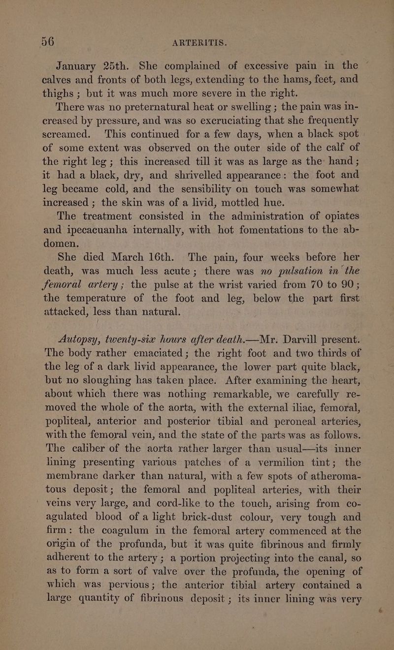 January 25th. She complained of excessive pain in the © calves and fronts of both legs, extending to the hams, feet, and thighs ; but it was much more severe in the right. There was no preternatural heat or swelling ; the pain was in- creased by pressure, and was so excruciating that she frequently screamed. This continued for a few days, when a black spot of some extent was observed on the outer side of the calf of the right leg ; this increased till it was as large as the hand; it had a black, dry, and shrivelled appearance: the foot and leg became cold, and the sensibility on touch was somewhat increased ; the skin was of a livid, mottled hue. The treatment consisted in the administration of opiates and ipecacuanha internally, with hot fomentations to the ab- domen. She died March 16th. The pain, four weeks before her death, was much less acute; there was no pulsation in the femoral artery; the pulse at the wrist varied from 70 to 90; the temperature of the foot and leg, below the part first attacked, less than natural. Autopsy, twenty-six hours after death.—Mr. Darvill present. The body rather emaciated; the right foot and two thirds of the leg of a dark livid appearance, the lower part quite black, but no sloughing has taken place. After examining the heart, about which there was nothing remarkable, we carefully re- moved the whole of the aorta, with the external iliac, femoral, popliteal, anterior and posterior tibial and peroneal arteries, with the femoral vein, and the state of the parts was as follows. The caliber of the aorta rather larger than usual—its inner lining presenting various patches of a vermilion tint; the membrane darker than natural, with a few spots of atheroma- tous deposit; the femoral and popliteal arteries, with their - veins very large, and cord-like to the touch, arising from co- agulated blood of a light brick-dust colour, very tough and firm: the coagulum in the femoral artery commenced at the origin of the profunda, but it was quite fibrinous and firmly adherent to the artery; a portion projecting into the canal, so as to form a sort of valve over the profunda, the opening of which was pervious; the anterior tibial artery contained a large quantity of fibrinous deposit ; its inner lining was very