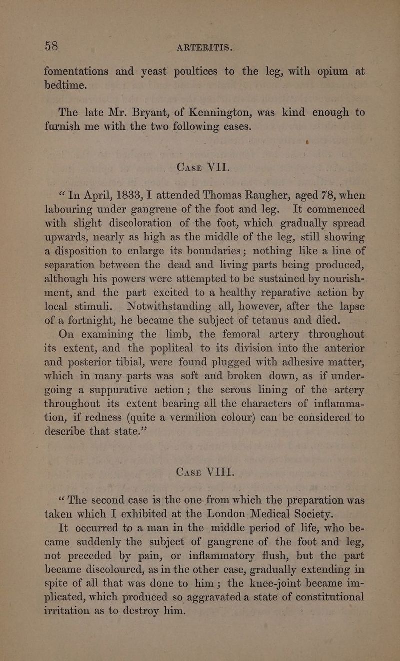 fomentations and yeast poultices to the leg, with opium at bedtime. The late Mr. Bryant, of Kennington, was kind enough to furnish me with the two following cases. Case VII. “Tn April, 1833, I attended Thomas Raugher, aged 78, when labouring under gangrene of the foot and leg. It commenced with slight discoloration of the foot, which gradually spread upwards, nearly as high as the middle of the leg, still showing a disposition to enlarge its boundaries; nothing like a line of separation between the dead and living parts being produced, although his powers were attempted to be sustained by nourish- ment, and the part excited to a healthy reparative action by local stimuli. Notwithstanding all, however, after the lapse of a fortnight, he became the subject of tetanus and died. On examining the limb, the femoral artery throughout its extent, and the popliteal to its division into the anterior and posterior tibial, were found plugged with adhesive matter, which in many parts was soft and broken down, as if under- going a suppurative action; the serous liming of the artery throughout its extent bearing all the characters of inflamma- tion, if redness (quite a vermilion colour) can be considered to describe that state.” Case VIII. “The second case is the one from which the preparation was taken which I exhibited at the London Medical Society. It occurred to a man in the middle period of life, who be- came suddenly the subject of gangrene of the foot and leg, not preceded by pain, or inflammatory flush, but the part became discoloured, as in the other case, gradually extending in spite of all that was done to him; the knee-joint became im- plicated, which produced so speed a state of constitutional irritation as to destroy him.