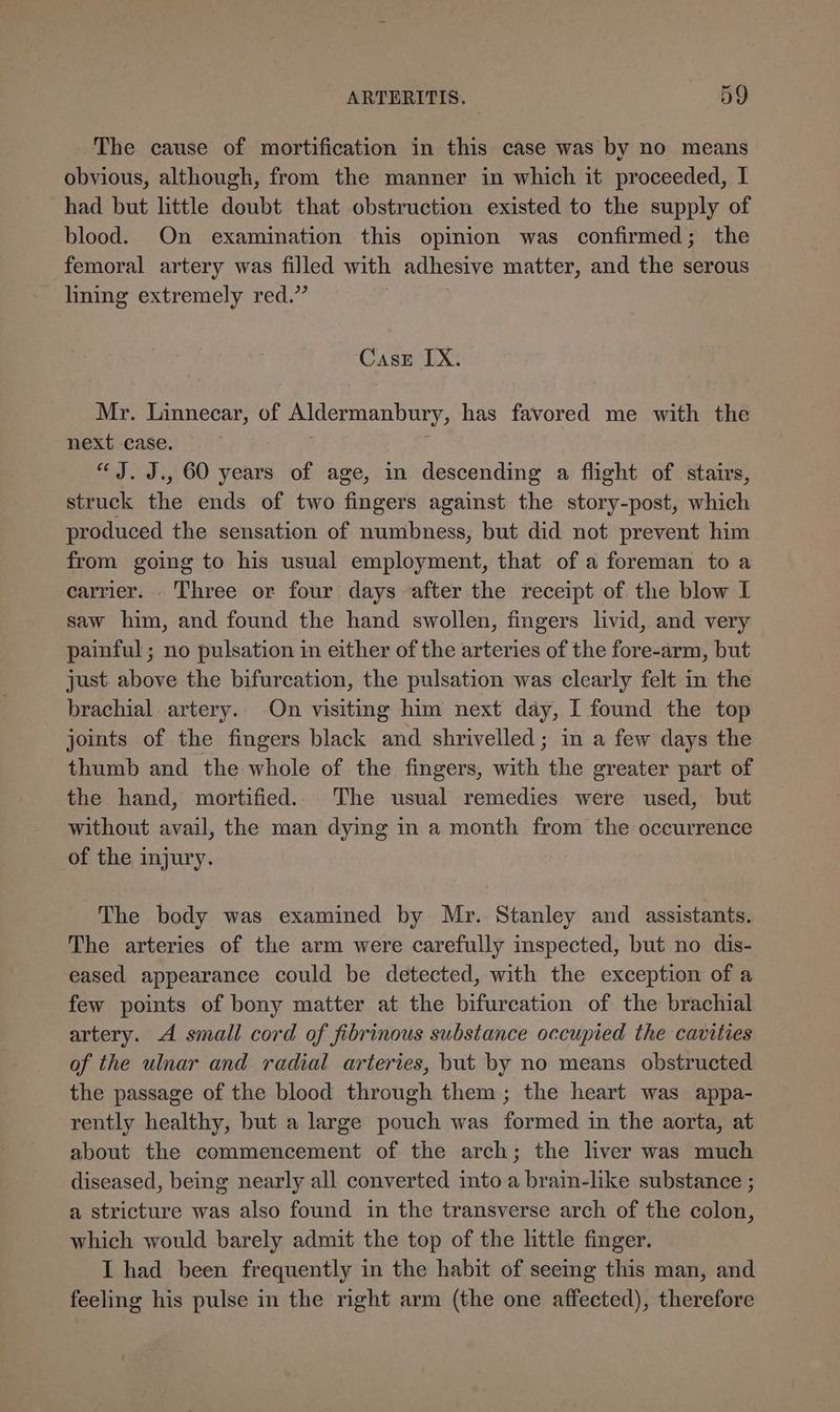 The cause of mortification in this case was by no means obvious, although, from the manner in which it proceeded, I had but little doubt that obstruction existed to the supply of blood. On examination this opinion was confirmed; the femoral artery was filled with adhesive matter, and the serous _ hning extremely red.” , Case IX. Mr. Linnecar, of Aldermanbury, has favored me with the next case. “J. J., 60 years of age, in descending a flight of stairs, struck the ends of two fingers against the story-post, which produced the sensation of numbness, but did not prevent him from going to his usual employment, that of a foreman to a carrier... Three or four days after the receipt of the blow I saw him, and found the hand swollen, fingers livid, and very painful; no pulsation in either of the arteries of the fore-arm, but just. above the bifurcation, the pulsation was clearly felt in the brachial artery. On visiting him next day, I found the top joints of the fingers black and shrivelled; in a few days the thumb and the whole of the fingers, with the greater part of the hand, mortified.. The usual remedies were used, but without avail, the man dying in a month from the occurrence of the injury. The body was examined by Mr. Stanley and assistants. The arteries of the arm were carefully inspected, but no dis- eased appearance could be detected, with the exception of a few points of bony matter at the bifurcation of the brachial artery. A small cord of fibrinous substance occupied the cavities of the ulnar and radial arteries, but by no means obstructed the passage of the blood through them; the heart was appa- rently healthy, but a large pouch was formed in the aorta, at about the commencement of the arch; the liver was much diseased, being nearly all converted into a brain-like substance ; a stricture was also found in the transverse arch of the colon, which would barely admit the top of the little finger. I had been frequently in the habit of seeing this man, and feeling his pulse in the right arm (the one affected), therefore