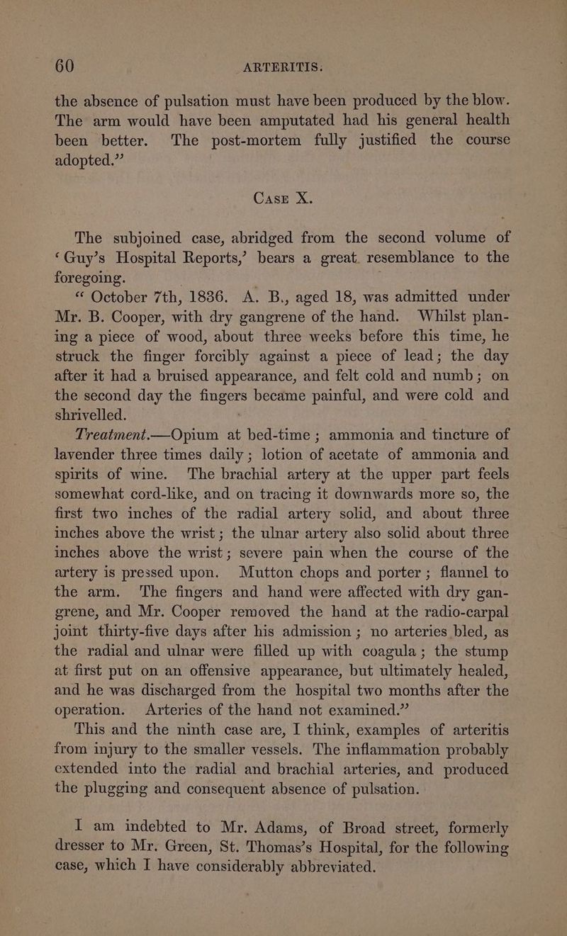 the absence of pulsation must have been produced by the blow. The arm would have been amputated had his general health been better. The post-mortem fully justified the course adopted.” Case X. The subjoined case, abridged from the second volume of ‘Guy’s Hospital Reports,’ bears a great. resemblance to the foregoing. “ October 7th, 1836. A. B., aged 18, was admitted under Mr. B. Cooper, with dry gangrene of the hand. Whilst plan- ing a piece of wood, about three weeks before this time, he struck the finger forcibly against a piece of lead; the day after it had a bruised appearance, and felt cold and numb; on the second day the oe became painful, and were cold and shrivelled. Treatment.—Opium at bed-time ; ammonia and tincture of lavender three times daily ; lotion of acetate of ammonia and spirits of wine. ‘The brachial artery at the upper part feels somewhat cord-like, and on tracing it downwards more so, the first two inches of the radial artery solid, and about three inches above the wrist ; the ulnar artery also solid about three inches above the wrist; severe pain when the course of the artery is pressed upon. Mutton chops and porter ; flannel to the arm. ‘The fingers and hand were affected with dry gan- grene, and Mr. Cooper removed the hand at the radio-carpal joint thirty-five days after his admission ; no arteries bled, as the radial and ulnar were filled up with coagula; the stump at first put on an offensive appearance, but ultimately healed, and he was discharged from the hospital two months after the operation. Arteries of the hand not examined.” This and the ninth case are, I think, examples of arteritis from injury to the smaller vessels. The inflammation probably extended into the radial and brachial arteries, and produced the plugging and consequent absence of pulsation. I am indebted to Mr. Adams, of Broad street, formerly dresser to Mr. Green, St. Thomas’s Hospital, for the following case, which I have considerably abbreviated.