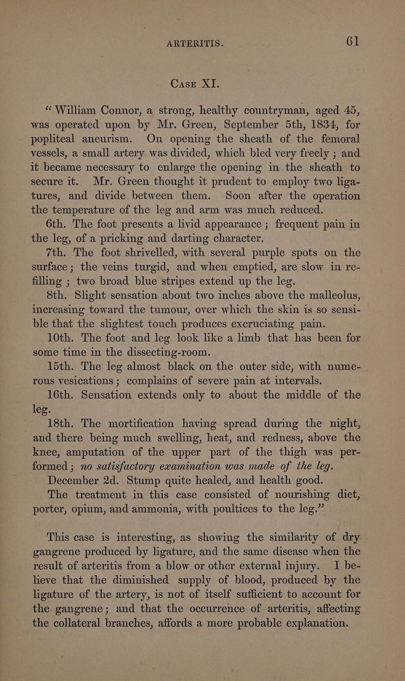 Case XI. « William Connor, a strong, healthy countryman, aged 45, was operated upon by Mr. Green, September 5th, 1834, for popliteal aneurism. On opening the sheath of the femoral vessels, a small artery was divided, which bled very freely ; and it became necessary to enlarge the opening in the sheath to secure it. Mr. Green thought it prudent to employ two liga- tures, and divide between them. Soon after the operation the temperature of the leg and arm was much reduced. 6th. The foot presents a livid appearance ; frequent pain in the leg, of a pricking and darting character. 7th. The foot shrivelled, with several purple spots on the surface; the veins turgid, and when emptied, are slow in re- filing ; two broad blue stripes extend up the leg. Sth. Slight sensation about two inches above the malleolus, increasing toward the tumour, over which the skin is so sensi- ble that the slightest touch produces excruciating pain. 10th. The foot and leg look like a limb that has been for some time in the dissecting-room. 15th. The leg almost black on the outer side, with nume- rous vesications ; complains of severe pain at intervals. 16th. Sensation extends only to about the middle of the leg. 18th. The mortification having spread during the night, and there being much swelling, heat, and redness, above the knee, amputation of the upper part of the thigh was per- formed ; no satisfactory examination was made of the leg. December 2d. Stump quite healed, and health good. The treatment in this case consisted of nourishing diet, porter, opium, and ammonia, with poultices to the leg.” This case is interesting, as showing the similarity of dry gangrene produced by ligature, and the same disease when the result of arteritis from a blow or other external injury. I be- lieve that the diminished supply of blood, produced by the ligature of the artery, is not of itself sufficient to account for the gangrene; and that the occurrence of arteritis, affecting the collateral branches, affords a more probable explanation.
