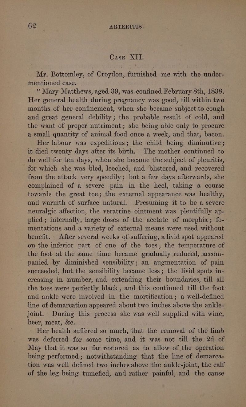 Case XII. Mr. Bottomley, of Croydon, furnished me with the under- mentioned case. “Mary Matthews, aged 39, was confined February 8th, 1838. Her general health during pregnancy was good, till within two months of her confinement, when she became subject to cough and great general debility; the probable result of cold, and the want of proper nutriment; she being able only to procure a small quantity of animal food once a week, and that, bacon. Her labour was expeditious; the child being diminutive ; it died twenty days after its birth. The mother continued to do well for ten days, when she became the subject of pleuritis, for which she was bled, leeched, and blistered, and recovered from the attack very speedily; but a few days afterwards, she complained of a severe pain in the heel, taking a course towards the great toe; the external appearance was healthy, and warmth of surface natural. _Presuming it to be a severe neuralgic affection, the veratrine omtment was plentifully ap- plied ; internally, large doses of the acetate of morphia ; fo- mentations and a variety of external means were used without benefit. . After several weeks of suffering, a livid spot appeared on the inferior part of one of the toes; the temperature of the foot at the same time became gradually reduced, .accom- panied by diminished sensibility; an augmentation of pain succeeded, but. the sensibility became less; the livid spots in- creasing in number, and extending their boundaries, till all the toes were perfectly black , and this continued till the foot: and ankle were involved in the mortification; a well-defined line of demarcation appeared about two inches above the ankle- joint. During this process she was well supplied with wine, beer, meat, &c. Her health suffered so much, that the eioea of the limb was deferred for some time, and it was not till the 2d of May that it was so far restored as to allow of the operation being performed; notwithstanding that the line of demarca- tion was well defined two inches above the ankle-joint, the calf of the leg being tumefied, and rather painful, and the cause