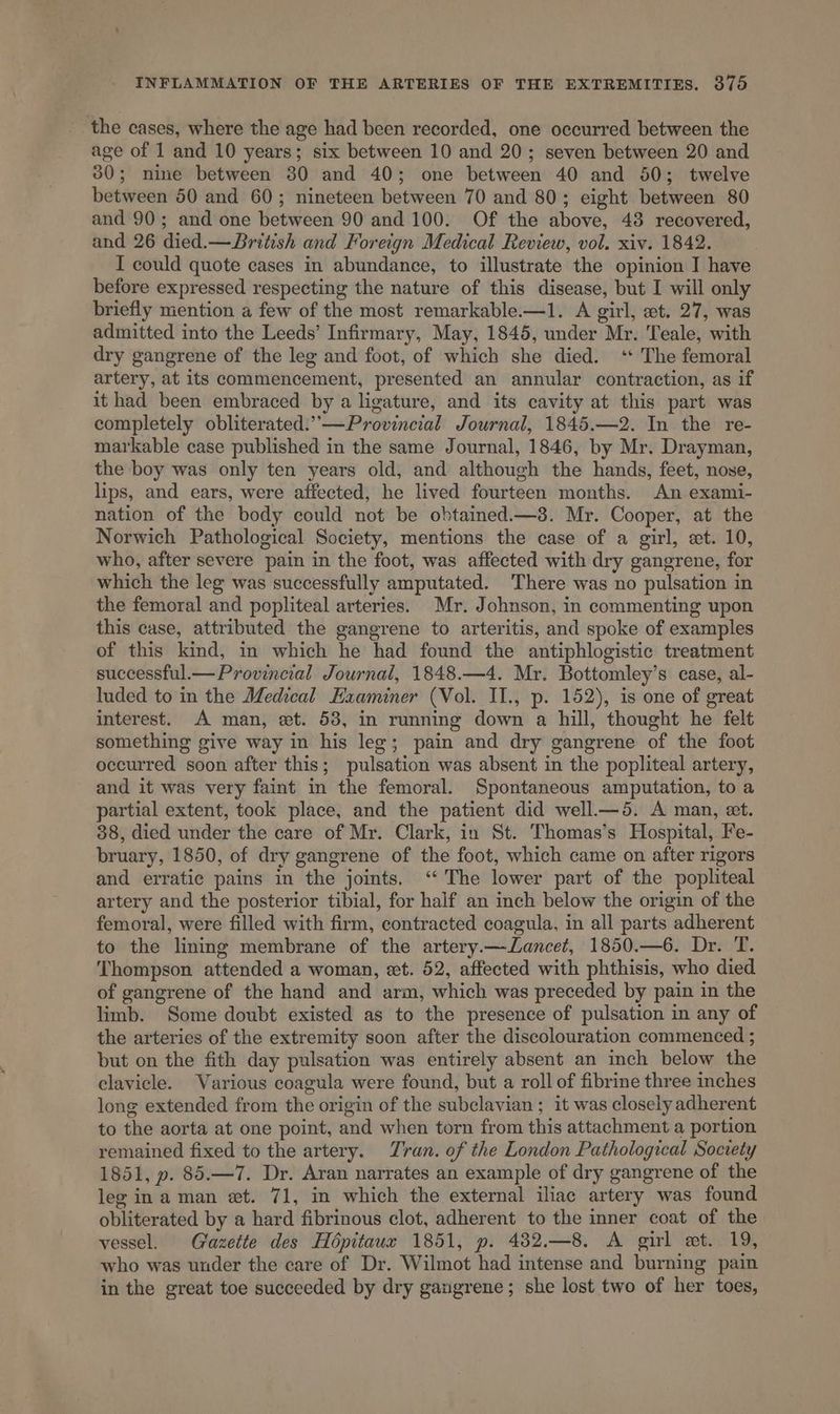 the cases, where the age had been recorded, one occurred between the age of 1 and 10 years; six between 10 and 20; seven between 20 and 30; nine between 30 and 40; one between 40 and 50; twelve between 50 and 60; nineteen between 70 and 80; eight between 80 and 90; and one between 90 and 100. Of the above, 48 recovered, and 26 died.— British and Foreign Medical Review, vol. xiv. 1842. I could quote cases in abundance, to illustrate the opinion I have before expressed respecting the nature of this disease, but I will only briefly mention a few of the most remarkable-—1. A girl, wt. 27, was admitted into the Leeds’ Infirmary, May, 1845, under Mr. Teale, with dry gangrene of the leg and foot, of which she died. ‘ The femoral artery, at its commencement, presented an annular contraction, as if it had been embraced by a ligature, and its cavity at this part was completely obliterated.”—Provincial Journal, 1845.—2. In the re- markable case published in the same Journal, 1846, by Mr. Drayman, the boy was only ten years old, and although the hands, feet, nose, lips, and ears, were affected, he lived fourteen months. An exami- nation of the body could not be obtained —38. Mr. Cooper, at the Norwich Pathological Society, mentions the case of a girl, et. 10, who, after severe pain in the foot, was affected with dry gangrene, for which the leg was successfully amputated. There was no pulsation in the femoral and popliteal arteries. Mr. Johnson, in commenting upon this case, attributed the gangrene to arteritis, and spoke of examples of this kind, in which he had found the antiphlogistic treatment successful.— Provincial Journal, 1848.—4. Mr. Bottomley’s case, al- luded to in the Medical Examiner (Vol. II., p. 152), is one of great interest. A man, et. 53, in running down a hill, thought he felt something give way in his leg; pain and dry gangrene of the foot occurred soon after this; pulsation was absent in the popliteal artery, and it was very faint in the femoral. Spontaneous amputation, to a partial extent, took place, and the patient did well—5. A man, et. 38, died under the care of Mr. Clark, in St. Thomas’s Hospital, Fe- bruary, 1850, of dry gangrene of the foot, which came on after rigors and erratic pains in the joints. ‘ The lower part of the popliteal artery and the posterior tibial, for half an inch below the origin of the femoral, were filled with firm, contracted coagula, in all parts adherent to the lining membrane of the artery.—Lancet, 1850.—6. Dr. T. Thompson attended a woman, et. 52, affected with phthisis, who died of gangrene of the hand and arm, which was preceded by pain in the limb. Some doubt existed as to the presence of pulsation in any of the arteries of the extremity soon after the discolouration commenced ; but on the fith day pulsation was entirely absent an inch below the clavicle. Various coagula were found, but a roll of fibrine three inches long extended from the origin of the subclavian ; it was closely adherent to the aorta at one point, and when torn from this attachment a portion remained fixed to the artery. Tran. of the London Pathological Socrety 1851, p. 85.—7. Dr. Aran narrates an example of dry gangrene of the leg ina man et. 71, in which the external iliac artery was found obliterated by a hard fibrinous clot, adherent to the inner coat of the vessel. Gazette des Hopitaux 1851, p. 4382.—8. A girl et. 19, who was under the care of Dr. Wilmot had intense and burning pain in the great toe succeeded by dry gaugrene; she lost two of her toes,