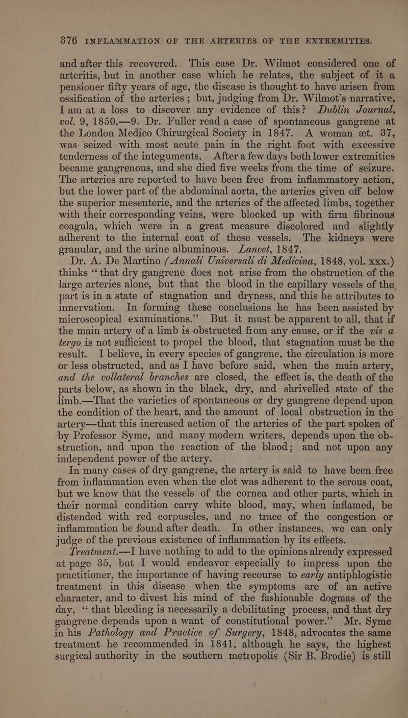 and after this recovered. This case Dr. Wilmot considered one of arteritis, but in another case which he relates, the subject of it a pensioner fifty years of age, the disease is thought to have arisen from ossification of the arteries ; but, judging from ‘Dr. Wilmot’s narrative, Iam at a loss to discover any evidence of this? Dublin Journal, vol. 9, 1850.—9. Dr. Fuller read a case of spontaneous gangrene at the London Medico Chirurgical Society in 1847. A woman et. 37, was seized with most acute pain in the right foot with excessive tenderness of the integuments. After afew days both lower extremities became gangrenous, and she died five weeks from the time of seizure. The arteries are reported to have been free from inflammatory action, but the lower part of the abdominal aorta, the arteries given off below the superior mesenteric, and the arteries of the affected limbs, together with their corresponding veins, were blocked up with firm fibrinous coagula, which were in a great measure discolored and_ slightly adherent to the internal coat of these vessels. The kidneys were granular, and the urine albuminous. Lancet, 1847. Dr. A. De Martino (Annalt Universal di Medicina, 1848, vol. xxx.) thinks ‘“‘ that dry gangrene does not arise from the obstruction of the large arteries alone, but that the blood in the capillary vessels of the, part is in a state of stagnation and dryness, and this he attributes to innervation. In forming these conclusions he has been assisted b microscopical examinations.” But it must be apparent to all, that if the main artery of a limb is obstructed from any cause, or if the vis a tergo is not sufficient to propel the blood, that stagnation must be the result. I believe, in every species of gangrene, the circulation is more or less obstructed, and as I have before said, when the main artery, and the collateral branches are closed, the effect is, the death of the parts below, as shown in the black, dry, and shrivelled state of the limb.—That the varieties of spontaneous or dry gangrene depend upon the condition of the heart, and the amount of local obstruction in the artery—that this increased action of the arteries of the part spoken of by Professor Syme, and many modern writers, depends upon the ob- struction, and upon the reaction of the blood; and not upon any independent power of the artery. In many cases of dry gangrene, the srtacahe is said to have been free from inflammation even when the clot was adherent to the serous coat, but we know that the vessels of the cornea and other parts, which in their normal condition carry white blood, may, when inflamed, be distended with red corpuscles, and no trace of the congestion or inflammation be found after death. In other instances, we can only judge of the previous existence of inflammation by its effects. Treatment.—I have nothing to add to the opinions already expressed at page 35, but I would endeavor especially to impress upon the practitioner, the importance of having recourse to early antiphlogistic treatment in this disease when the symptoms are of an active character, and to divest his mind of the fashionable dogmas of the day, ‘ that bleeding is necessarily a debilitating process, and that dry gangrene depends upon a want of constitutional power.” Mr. Syme in his Pathology and Practice of Surgery, 1848, advocates the same treatment he recommended in 1841, although he says, the highest surgical authority in the southern metropolis (Sir B. Brodie) is s still
