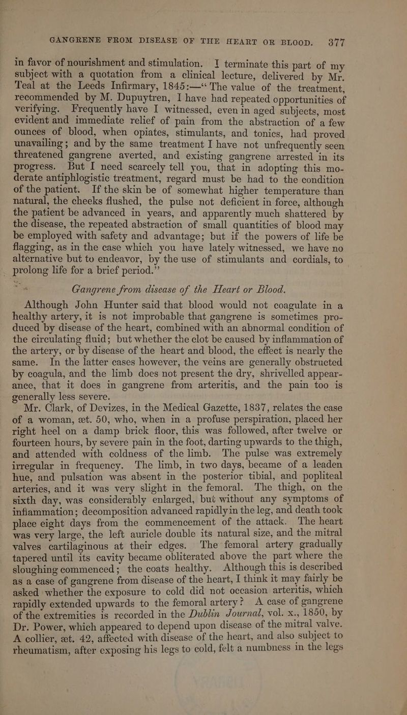 in favor of nourishment and stimulation. 1 terminate this part of my subject with a quotation from a clinical lecture, delivered by Mr. Teal at the Leeds Infirmary, 1845:— The value of the treatment, recommended by M. Dupuytren, I have had repeated opportunities of verifying. Frequently have I witnessed, even in aged subjects, most evident and immediate relief of pain from the abstraction of a few ounces of blood, when opiates, stimulants, and tonics, had proved unavailing ; and by the same treatment I have not unfrequently seen threatened gangrene averted, and existing gangrene arrested in its progress. But I need scarcely tell you, that in adopting this mo- derate antiphlogistic treatment, regard must be had to the condition of the patient. Ifthe skin be of somewhat higher temperature than natural, the cheeks flushed, the pulse not deficient in force, although the patient be advanced in years, and apparently much shattered by the disease, the repeated abstraction of small quantities of blood may be employed with safety and advantage; but if the powers of life be flagging, as in the case which you have lately witnessed, we have no alternative but to endeavor, by the use of stimulants and cordials, to . prolong life for a brief period.” Gangrene from disease of the Heart or Blood. Although John Hunter said that blood would not coagulate in a healthy artery, it is not improbable that gangrene is sometimes pro- duced by disease of the heart, combined with an abnormal condition of the circulating fluid; but whether the clot be caused by inflammation of the artery, or by disease of the heart and blood, the effect is nearly the same. In the latter cases however, the veins are generally obstructed by coagula, and the limb does not present the dry, shrivelled appear- ance, that it does in gangrene from arteritis, and the pain too is generally less severe. Mr. Clark, of Devizes, in the Medical Gazette, 1837, relates the case of a woman, «et. 50, who, when in a profuse perspiration, placed her right heel on a damp brick floor, this was followed, after twelve or fourteen hours, by severe pain in the foot, darting upwards to the thigh, and attended with coldness of the limb. The pulse was extremely irregular in frequency. The limb, in two days, became of a leaden hue, and pulsation was absent in the posterior tibial, and popliteal arteries, and it was very slight in the femoral. The thigh, on the sixth day, was considerably enlarged, but without any symptoms of inflammation; decomposition advanced rapidly in the leg, and death took place eight days from the commencement of the attack. ‘The heart was very large, the left auricle double its natural size, and the mitral valves cartilaginous at their edges. The femoral artery gradually tapered until its cavity became obliterated above the part where the sloughing commenced; the coats healthy. Although this 1s described as a case of gangrene from disease of the heart, I think it may fairly be asked whether the exposure to cold did not occasion arteritis, which rapidly extended upwards to the femoral artery ? A case of gangrene of the extremities is recorded in the Dublin Journal, vol. Xi, 1850, by Dr. Power, which appeared to depend upon disease of the mitral valve. A collier, et. 42, affected with disease of the heart, and also subject to rheumatism, after exposing his legs to cold, felt a numbness in the legs