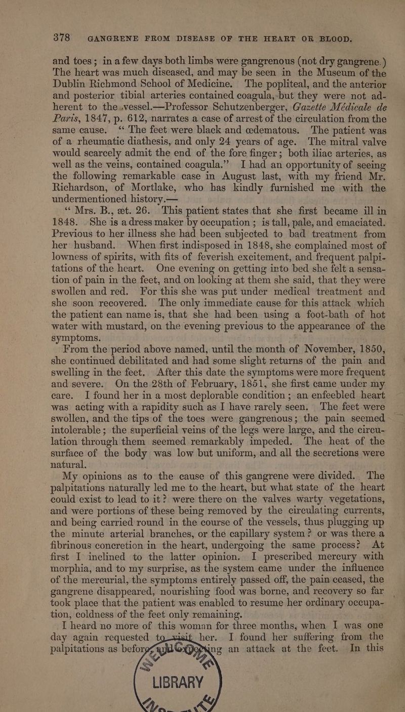 and toes; in a few days both limbs were gangrenous (not dry gangrene. ) The heart was much diseased, and may be seen in the Museum of the Dublin Richmond School of Medicine. The popliteal, and the anterior and posterior tibial arteries contained coagula,-but they were not ad- herent to the..vessel.—Professor Schutzenberger, Gazette Médicale de Paris, 1847, p. 612, narrates a case of arrest of the circulation from the same cause. ‘“‘ The feet were black and edematous. The patient was of a rheumatic diathesis, and only 24 years of age. The mitral valve would scarcely admit the end of the fore finger; both iliac arteries, as well as the veins, contained coagula.”’ I had an opportunity of seeing the following remarkable case in August last, with my friend Mr. Richardson, of Mortlake, who has kindly furnished me with the undermentioned. history.— “‘ Mrs. B., et. 26. This patient states that she first became ill in 1848. She is adress maker by occupation ; is tall, pale, and emaciated. Previous to her illness she had been subjected to bad treatment from her husband. When first indisposed in 1848, she complained most of lowness of spirits, with fits of feverish excitement, and frequent palpi- tations of the heart. One evening on getting into bed she felt a sensa- tion of pain in the feet, and on looking at them she said, that they were swollen and red. For this she was put under medical treatment and she soon recovered. ‘The only immediate cause for this attack which the patient can name is, that she had been using a foot-bath of hot water with mustard, on the evening previous to the appearance of the symptoms. . | From the period above named, until the month of November, 1850, she continued debilitated and had some slight returns of the pain and swelling in the feet. After this date the symptoms were more frequent . and severe. On the 28th of February, 1851, she first came under my. care. I found her in a most deplorable condition ; an enfeebled heart was acting with a rapidity such as I have rarely seen. The feet were swollen, and the tips of the toes were gangrenous; the pain seemed intolerable; the superficial veins of the legs were large, and the circu-. lation through them seemed remarkably impeded. The heat of the surface of the body was low but uniform, and all the secretions were natural. My opinions as to the cause of this gangrene were divided. The palpitations naturally led me to the heart, but what state of the heart could exist to lead to it? were there on the valves warty vegetations, and were portions of these being removed by the circulating currents, and being carried round in the course of the vessels, thus plugging up the minute arterial branches, or the capillary system? or was there a fibrinous concretion in the heart, undergoing the same process? At first I inclined to the latter opinion. I prescribed mercury with morphia, and to my surprise, as the system came under the influence of the mercurial, the symptoms entirely passed off, the pain ceased, the gangrene disappeared, nourishing food was borne, and recovery so far took place that the patient was enabled to resume her ordinary occupa- tion, coldness of the feet only remaining. | I heard no more of this woman for three months, when I was one day again requested tg—xisit her. I found her suffering from the palpitations as befor CayaG ing an attack at the feet. In this LIBRARY CIT ey