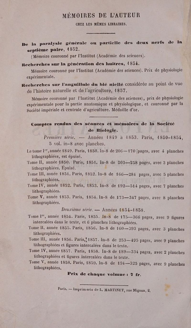 MÉMOIRES DE L'AUTEUR CHEZ LES MÊMES LIBRAIRES. be la paralysie générale ou partielle des deux nerfs de la septième paire, 1852. (Mémoire couronné par l’Institut (Académie des sciences). Hecherches sur la génération des huîtres, 1854. Mémoire couronné par l’Institut (Académie des sciences). Prix de physiologie expérimentale. Recherches sur l’'anguillule du blé niellé considérée au point de vue de l’histoire naturelle et de l’agriculture, 1857. Mémoire couronné par l’Institut (Académie des sciences), prix de physiologie expérimentale pour la partie anatomique et physiologique, et couronné par la Société impériale et centrale d'agriculture. Médaille d’or. es Comptes rendus des séances et mémoires de la Société de Biologie. Première série. — Années 1849 à 1853. Paris, 4850-1854, 5 vol. in-8 avec planches. Le tome 1° ,année 1849. Paris, 1830. In-8 de 206—170 {pages, avec 4 planches lithographiées, est épuisé. Tome IF, année 1850. Paris, 4851, In- 8 de 203—258 pages, avec 3 planches lithographiées. Épuisé. Tome IE, année 1851. Paris, 1852. In-8 de 166—284 pages, avec 5 planches lithographiées. Tome [V, année 1852. Paris, 1853. In-8 de 192—514 pages, avec 7 planches lithographiées. Tome V, année 1853. Paris, 1854. In-8 de 173—347 pages, avec 8 planches lithographiées. Deuxième série, — Années 1854-1858. Tome L, année 1854. Paris, 1855. In-8 de 175—366 pages, avec 9 figures intercalées dans le texte, et 6 planches lithographiées. Tome If, année 1855. Paris, 1856. In-8 de 160—393 pages, avec 3 planches lithographiées. Tome IT, année 1856. Paris, 1857. In-8 de 253—495 pages, avec 9 planches A A et figures intercalées dans le texte. Tome IV, année 14857. Paris, 14858. In-8 de 189—334 pages, avec 2 planches lithographiées et figures intercalées dans le texte. Tome V, année 1858, Paris, 4859. In-8 de 494—393 pages, avec 9 planches lithographiées. Prix de chaque volmue : 3% fr. SE EE