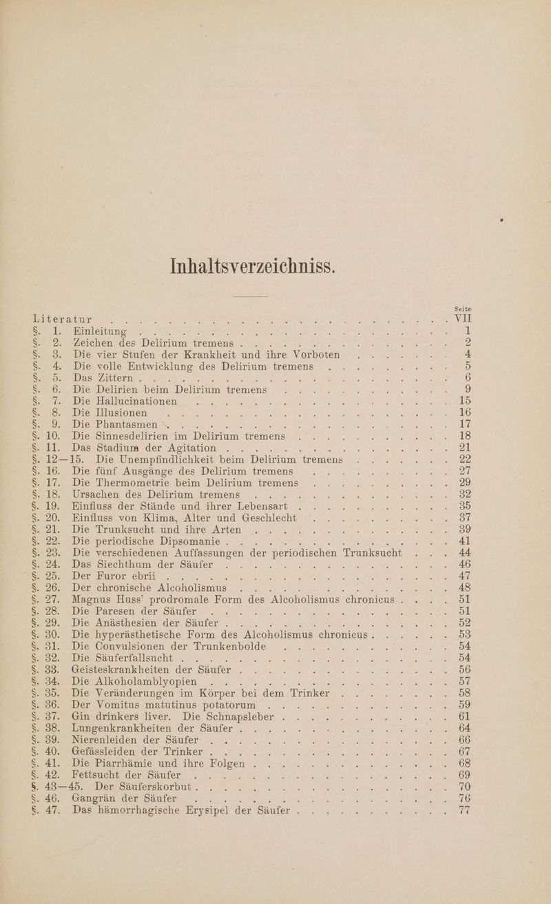 IE Ra ee ei Inhaltsverzeichniss. iteratur x ie 1. Einleitung 2. Zeichen des Beim een: LE, e 3. Die vier Stufen der Krankheit und ihre Vorboten 4. Die volle Entwicklung des Delirium tremens 5. Das Zittern . s 6. Die Delirien beim Daran een 7. Die Hallucinationen 9. Die Phantasmen \ . 10. Die Sinnesdelirien im Dekkinn. freien ll. Das Stadium der Agitation « 12—15. Die Unempfindlichkeit beim Delirium tremens 17. Die Thermometrie beim Delirium tremens 18. Ursachen des Delirium tremens 19. Einfluss der Stände und ihrer Tepe 21. Die Trunksucht und ihre Arten 22. Die periodische Dipsomanie . 23. Die verschiedenen Auffassungen der periodischen Trunksucht 24. Das Siechthum der Säufer a: 25. Der Furor ebrii 26. Der chronische Alcoholismus 28. Die Paresen der Säufer } 29. Die Anästhesien der Säufer . 30. Die hyperästhetische Form des Alcoholismus chronicus . 31. Die Convulsionen der Trunkenbolde 32. Die Säuferfallsucht . 2 33. Geisteskrankheiten der Säufer . 34. Die Alkoholamblyopien ; 35. Die Veränderungen im Körper bei dem Trinker 36. Der Vomitus matutinus potatorum : 37. Gin drinkers liver. Die Schnapsleber . 38. Lungenkrankheiten der Säufer . 39. Nierenleiden der Säufer 40. Gefässleiden der Trinker . Fuls 41. Die Piarrhämie und ihre Folgen . 42. Fettsucht der Säufer Be 43—45. Der Säuferskorbut . 47. Das hämorrhagische Erysipel der Säufer .