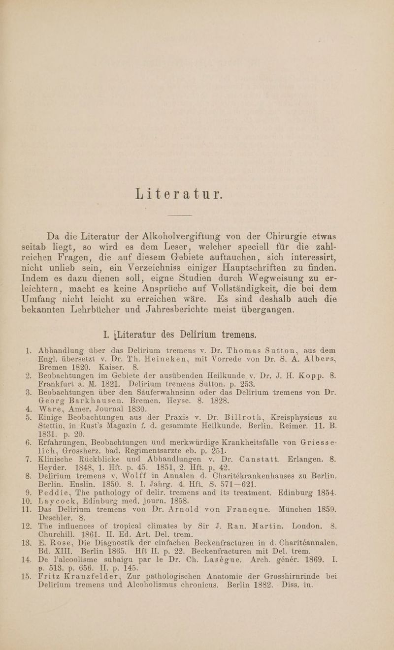Literatur. Da die Literatur der Alkoholvergiftung von der Chirurgie etwas I. {Literatur des Delirium tremens. Abhandlung über das Delirium tremens v. Dr. Thomas Sutton, aus dem Engl. übersetzt v. Dr. Th. Heineken, mit Vorrede von Dr. $. A. Albers, Bremen 1820. Kaiser. 8. Beobachtungen im Gebiete der ausübenden Heilkunde v. Dr. J. H. Kopp. 38. Frankfurt a. M. 1821. Delirium tremens Sutton. p. 253. Beobachtungen über den Säuferwahnsinn oder das Delirium tremens von Dr. Georg Barkhausen. Bremen. Heyse. 8. 1828. Ware, Amer. Journal 1830. Einige Beobachtungen aus der Praxis v. Dr. Billroth, Kreisphysicus zu Stettin, in Rust’s Magazin f. d. gesammte Heilkunde. Berlin. Reimer. 11. B. 1831. p. 20. Erfahrungen, Beobachtungen und merkwürdige Krankheitsfälle von Griesse- lich, Grossherz. bad. Regimentsarzte eb. p. 251. Klinische Rückblicke und Abhandlungen v. Dr. Canstatt. Erlangen. 8. Heyder. 1848, 1. Hft. p. 45. 1851, 2. Hft. p. 42. Delirium tremens v. Wolff in Annalen d. Charitekrankenhauses zu Berlin. Berlin. Enslin. 1850. 8. I. Jahrg. 4. Hft. S. 571—621. Peddie, The pathology of delir. tremens and its treatment. Edinburg 1854. Laycock, Edinburg med. journ. 1858. Das Delirium tremens von Dr. Arnold von Francque. München 1859. Deschler. 8. The influences of tropical climates by Sir J. Ran. Martin. London. 38. Churchill. 1861. U. Ed. Art. Del. trem. Bd. XIII. Berlin 1865. Hft IL p. 22. Beckenfracturen mit Del. trem. De l’alcoolisme subaigu par le Dr. Ch. Lasegue. Arch. gener. 1869. 1. p. 513. p. 656. II. p. 145.