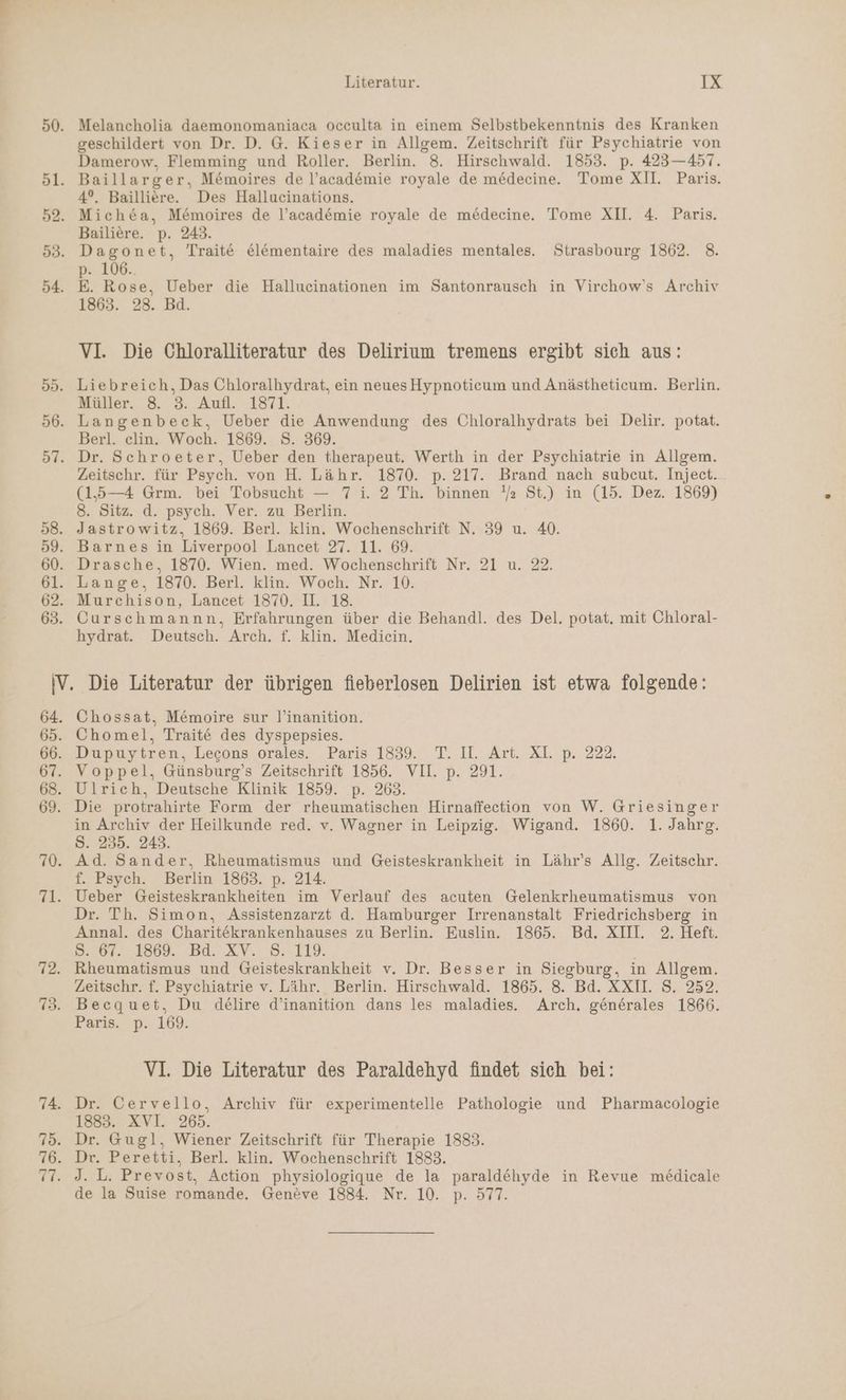 Melancholia daemonomaniaca occulta in einem Selbstbekenntnis des Kranken geschildert von Dr. D. G. Kieser in Allgem. Zeitschrift für Psychiatrie von Damerow, Flemming und Roller. Berlin. 8. Hirschwald. 1853. p. 423—457. 4°. Bailliere. Des Hallucinations. Mich&amp;a, Memoires de l’acad&amp;mie royale de mödecine. Tome XII. 4. Paris. Bailiere. p. 243. Dagonet, Trait&amp; el&amp;mentaire des maladies mentales. Strasbourg 1862. 8. p. 106.. E. Rose, Ueber die Hallucinationen im Santonrausch in Virchow's Archiv 1863. 28. Bd. VI. Die Chloralliteratur des Delirium tremens ergibt sich aus: Muller. 8 3: Auf. -1871: Berl. elin. Woch. 1869. S. 369. Zeitschr. für Psych. von H. Lähr. 1870. p. 217. Brand nach subecut. Inject. (15—4 Grm. bei Tobsucht — 7 i. 2 Th. binnen !z St.) in (15. Dez. 1869) 8. Sitz. d. psych. Ver. zu Berlin. Jastrowitz, 1869. Berl. klin. Wochenschrift N. 39 u. 40. hydrat. Deutsch. Arch. f. klin. Mediein. Chossat, Memoire sur l’inanition. Voppel, Günsburg’s Zeitschrift 1856. VII. p. 291. Ulrich, Deutsche Klinik 1859. p. 263. in Archiv der Heilkunde red. v. Wagner in Leipzig. Wigand. 1860. 1. Jahrg. S. 235. 243. Ad. Sander, Rheumatismus und Geisteskrankheit in Lähr’s Allg. Zeitschr. f. Psych. Berlin 1863. p. 214. Dr. Th. Simon, Assistenzarzt d. Hamburger Irrenanstalt Friedrichsberg in Annal. des Charitekrankenhauses zu Berlin. Euslin. 1865. Bd. XIII. 2. Heft. DB 87: 1869. Bd. XV. .8..119. | Rheumatismus und Geisteskrankheit v. Dr. Besser in Siegburg, in Allgem. Zeitschr. f. Psychiatrie v. Lähr. Berlin. Hirschwald. 1865. 8. Bd. XXIL S. 252. Becquet, Du delire d’inanition dans les maladies. Arch, generales 1866. Paris. p. 169. VI. Die Literatur des Paraldehyd findet sich bei: Dr. Cervello, Archiv für experimentelle Pathologie und Pharmacologie 1883. XVI. 265. Dr. Gugl, Wiener Zeitschrift für Therapie 1883. Dr. Peretti, Berl. klin. Wochenschrift 1883. J. L. Prevost, Action physiologique de la paraldöhyde in Revue medicale de la Suise romande. Geneve 1884. Nr. 10. p. 577.