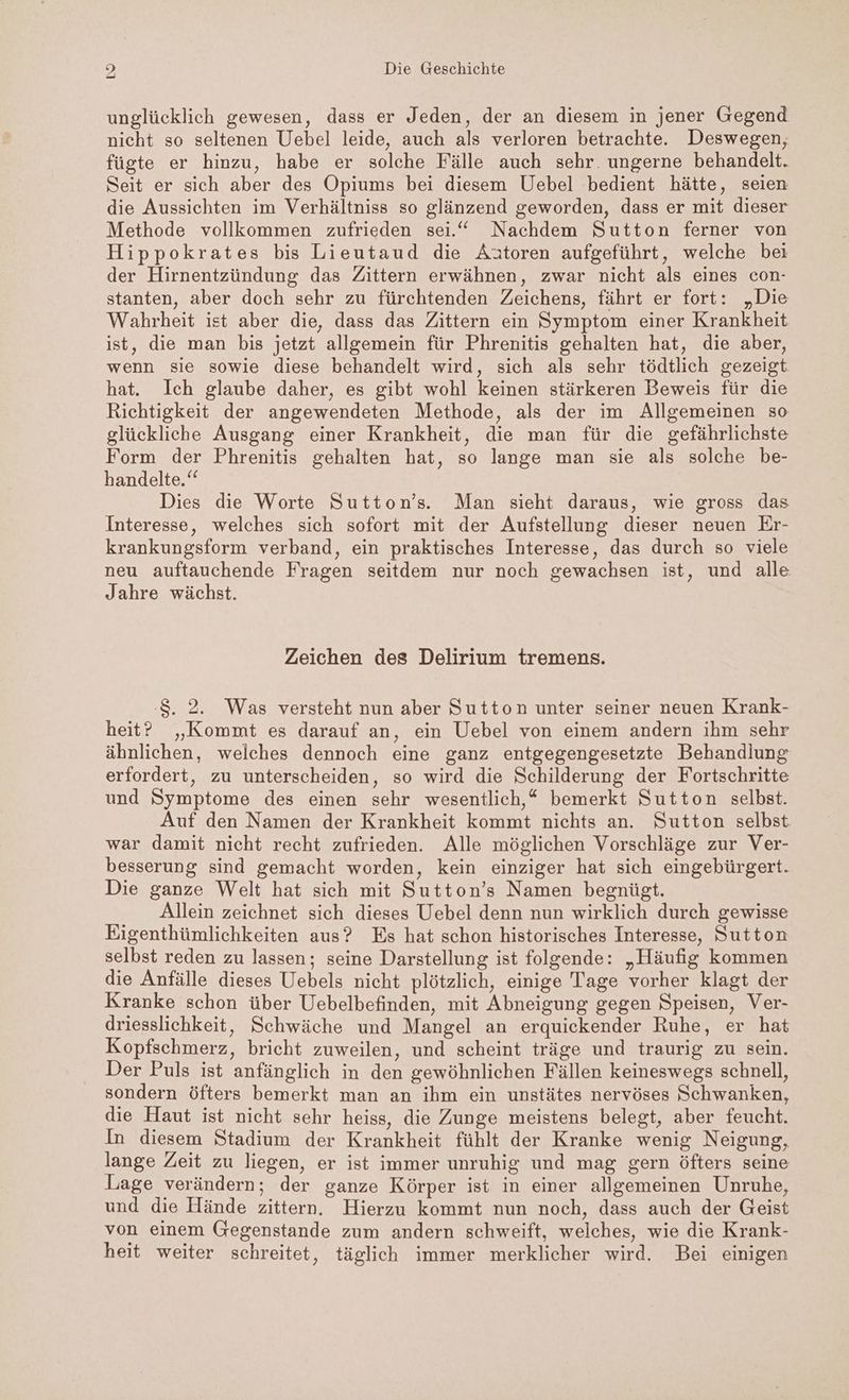 unglücklich gewesen, dass er Jeden, der an diesem in jener Gegend nicht so seltenen Uebel leide, auch als verloren betrachte. Deswegen, fügte er hinzu, habe er solche Fälle auch sehr. ungerne behandelt. Seit er sich aber des Opiums bei diesem Uebel bedient hätte, seien die Aussichten im Verhältniss so glänzend geworden, dass er mit dieser Methode vollkommen zufrieden sei.“ Nachdem Sutton ferner von Hippokrates bis Lieutaud die Aätoren aufgeführt, welche bei der Hirnentzündung das Zittern erwähnen, zwar nicht als eines con- stanten, aber doch sehr zu fürchtenden Zeichens, fährt er fort: „Die Wahrheit ist aber die, dass das Zittern ein Symptom einer Krankheit ist, die man bis jetzt allgemein für Phrenitis gehalten hat, die aber, wenn sie sowie diese behandelt wird, sich als sehr tödtlich gezeigt hat. Ich glaube daher, es gibt wohl keinen stärkeren Beweis für die Richtigkeit der angewendeten Methode, als der im Allgemeinen so glückliche Ausgang einer Krankheit, die man für die gefährlichste Form der Phrenitis gehalten hat, so lange man sie als solche be- handelte.“ Dies die Worte Sutton’s. Man sieht daraus, wie gross das Interesse, welches sich sofort mit der Aufstellung dieser neuen Er- krankungsform verband, ein praktisches Interesse, das durch so viele neu auftauchende Fragen seitdem nur noch gewachsen ist, und alle Jahre wächst. Zeichen des Delirium tremens. S. 2. Was versteht nun aber Sutton unter seiner neuen Krank- heit? „Kommt es darauf an, ein Uebel von einem andern ihm sehr ähnlichen, welches dennoch eine ganz entgegengesetzte Behandlung erfordert, zu unterscheiden, so wird die Schilderung der Fortschritte und Symptome des einen sehr wesentlich,“ bemerkt Sutton selbst. Auf den Namen der Krankheit kommt nichts an. Sutton selbst war damit nicht recht zufrieden. Alle möglichen Vorschläge zur Ver- besserung sind gemacht worden, kein einziger hat sich eingebürgert. Die ganze Welt hat sich mit Sutton’s Namen begnügt. Allein zeichnet sich dieses Uebel denn nun wirklich durch gewisse Eigenthümlichkeiten aus? Es hat schon historisches Interesse, Sutton selbst reden zu lassen; seine Darstellung ist folgende: „Häufig kommen die Anfälle dieses Uebels nicht plötzlich, einige Tage vorher klagt der Kranke schon über Uebelbefinden, mit Abneigung gegen Speisen, Ver- driesslichkeit, Schwäche und Mangel an erquickender Ruhe, er hat Kopfschmerz, bricht zuweilen, und scheint träge und traurig zu sein. Der Puls ist anfänglich in den gewöhnlichen Fällen keineswegs schnell, sondern öfters bemerkt man an ihm ein unstätes nervöses Schwanken, die Haut ist nicht sehr heiss, die Zunge meistens belegt, aber feucht. In diesem Stadium der Krankheit fühlt der Kranke wenig Neigung, lange Zeit zu liegen, er ist immer unruhig und mag gern öfters seine Lage verändern; der ganze Körper ist in einer allgemeinen Unruhe, und die Hände zittern. Hierzu kommt nun noch, dass auch der Geist von einem Gegenstande zum andern schweift, welches, wie die Krank- heit weiter schreitet, täglich immer merklicher wird. Bei einigen