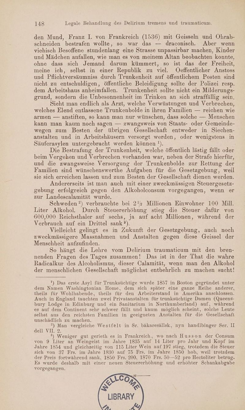 den Mund, Franz I. von Frankreich (1536) mit Geisseln und Ohrab- schneiden bestrafen wollte, so war das — draconisch. Aber wenn viehisch Besoffene stundenlang eine Strasse unpassirbar machen, Kinder und Mädchen anfallen, wie man es von meinem Altan beobachten konnte, ohne dass sich Jemand darum kümmert, so ist das der Freiheit, meine ich, selbst in einer Republik zu viel. Oeffentlicher Anstoss und Pflichtversäumniss durch Trunkenheit auf öffentlichem Posten sind nicht zu entschuldigen, öffentliche Beleidigung sollte der Polizei resp. dem Arbeitshaus anheimfallen. Trunkenheit sollte nicht ein Milderungs- grund, sondern die Unbesonnenheit im Trinken an sich straffällig sein. Sieht man endlich als Arzt, welche Verwüstungen und Verbrechen, welches Elend entlassene Trunkenbolde in ihren Familien — reichen wie armen — anstiften, so kann man nur wünschen, dass solche — Menschen kann man kaum noch sagen — zwangsweis von Staats- oder Gremeinde- wegen zum Besten der übrigen Geselischaft entweder in Siechen- anstalten und in Arbeitshäusern versorgt werden, oder wenigstens in Säuferasylen untergebracht werden können !). Die Bestrafung der Trunkenheit, welche öffentlich lästig fällt oder beim Vergehen und Verbrechen vorhanden war, neben der Strafe hierfür, und die zwangsweise Versorgung der Trunkenbolde zur Rettung der Familien sind wünschenswerthe Aufgaben für die Gesetzgebung, weil sie sich erreichen lassen und zum Besten der Gesellschaft dienen werden. Andererseits ist man auch mit einer zweckmässigen Steuergesetz- gebung erfolgreich gegen den Alkoholconsum vorgegangen, wenn er zur Landescalamität wurde. Schweden ?) verbrauchte bei 2!’ Millionen Einwohner 100 Mill. Liter Alkohol. Durch Steuererhöhung stieg die Steuer dafür von 600,000 Reichsthaler auf sechs, ja auf acht Millionen, während der Verbrauch auf ein Drittel sank ?°). Vielleicht gelingt es in Zukunft der Gesetzgebung, auch noch zweckmässigere Massnahmen und Anstalten gegen diese Geissel der Menschheit aufzufinden. So hängt die Lehre vom Delirium traumaticum mit den bren- nenden Fragen des Tages zusammen! Das ist in der That die wahre Radicalkur des Alcoholismus, dieser Calamität, wenn man den Alkohol der menschlichen Gesellschaft möglichst entbehrlich zu machen sucht! ) Das erste Asyl für Trunksüchtige wurde 1857 in Boston gegründet unter dem Namen Washingtonian Home, dem sich später eine ganze Reihe anderer, theils für Wohlhabende, theils für den Arbeiterstand in Amerika anschlossen. Auch in England tauchten zwei Privatanstalten für trunksüchtige Damen (Queens- bury Lodge in Edinburg und ein Sanitarium in Northumberland) auf, während es auf dem Continent sehr schwer fällt und kaum möglich scheint, solche Leute selbst aus den reichsten Familien in geeigneten Anstalten für die Gesellschaft unschädlich zu machen. ?) Man vergleiche Westfelt in Sr. bäkaresällsk, nyn handlbinger Ser. II dell VIL..2; 3) Weniger gut gerieth es in Frankreich, wo nach Husson der Consum von 9 Liter an Weingeist im Jahre 1835 auf 14 Liter pro Jahr und Kopf im Jahre 1854 und gleichzeitig von 115 Liter Wein auf 197 stieg, trotzdem die Steuer sich von 37 Frs. im Jahre 1830 auf 75 Frs. im Jahre 1850 hob, weil trotzdem der Preis fortwährend sank, 1850 Frs. 200, 1870 Frs. 50—52 pro Hectoliter betrug. Es wurde deshalb mit einer neuen Steuererhöhung und erhöhter Schankabgabe vorgegangen. We) & \ LIBRARY