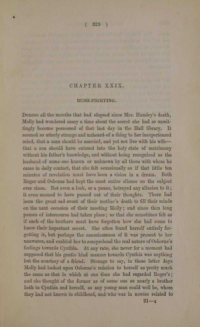 CHAPTER XXIX. BUSH-FIGHTING. Durine all the months that had elapsed since Mrs. Hamley’s death, Molly had wondered many a time about the secret she had so unwit- tingly become possessed of that last day in the Hall library. It seemed so utterly strange and unheard-of a thing to her inexperienced mind, that a man should be married, and yet not live with his wife— that a son should have entered into the holy state of matrimony without his father’s knowledge, and without being recognized as the husband of some one known or unknown by all those with whom he came in daily contact, that she felt occasionally as if that little ten minutes of revelation must have been a vision in a dream. Both Roger and Osborne had kept the most entire silence on the subject ever since. Not even a look, or a pause, betrayed any allusion to it ; ig even seemed to have passed out of their thoughts. There had been the great sad event of their mother’s death to fill their minds on the next occasion of their meeting Molly; and since then long pauses of intercourse had taken placo; so that she sometimes felt as if each of the brothers must have forgotten how she had come to know their important secret. She often found herself entirely for- getting it, but perhaps the consciousness of it was present to her unawares, and enabled her to comprehend the real nature of Osborne’s feelings towards Cynthia. At any rate, she never for a moment had supposed that his gentle kind manner towards Cynthia was anything but the courtesy of a friend. Strange to say, in these latter days Molly had looked upon Osborne’s relation to herself as pretty much the same as that in which at one time she had regarded Roger’s ; and she thought of the former as of some one as nearly a brother both to Cynthia and herself, as any young man could well be, whom they had not known in childhood, and who was in nowise related to 21—