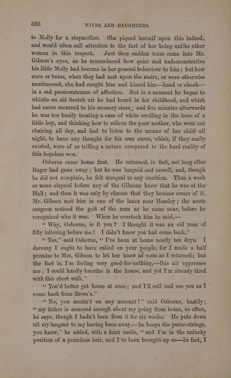 to Molly for a stepmother. She piqued herself upon this indeed, and would often call attention to the fact of her being unlike other women in this respect. Just then sudden tears came into Mr. Gibson’s eyes, as he remembered how quiet and undemonstrative his little Molly had become in her general behaviour to him; but how once or twice, when they had met upon the stairs, or were otherwise unwitnessed, she had caught him and kissed him—hand or cheek— in a sad passionateness of affection. But in a moment he began to whistle an old Scotch air he had heard in his childhood, and which had never recurred to his memory since,; and five minutes afterwards he was too busily treating a case of white swelling in the knee of a little boy, and thinking how to relieve the poor mother, who went out chairing all day, and had to listen to the moans of her child all night, to have any thought for his own cares, which, if they really existed, were of so trifling a nature compared to the hard reality of this hopeless woe. Osborne came home first. He returned, in fact, not long after Roger had gone away; but he was languid and unwell, and, though he did not complain, he felt unequal to any ‘exertion. Thus a week or more elapsed before any of the Gibsons knew: that he was at the Hall; and then it was only by chance that they became aware of it. Mr. Gibson met him in one of the lanes near Hamley; the acute surgeon noticed the gait of the man as he came near, before he recognized who it was. When he overtook him he said,— ‘‘ Why, Osborne, is it you? I thought it was an old man of fifty loitering before me! I didn’t know you had come back.” ‘« Yes,” said Osborne, ‘‘ I’ve been at home nearly ten days. I daresay I ought to have called on your people, for I made a half promise to Mrs. Gibson to let her know as soon as I returned; but the fact is, I’m feeling very good-for-nothing,—this air oppresses me; I could hardly breathe in the house, and yet I’m already tired with this short walk.” ‘¢ You'd better get home at once; and I'll call and see you as I come back from Rowe’s.” ‘“ No, you mustn’t on any account!’ said Osborne, hastily ; ‘‘my father is annoyed enough about my going from home, so often, he says, though I hadn’t been from ii for six weeks. He puts down all my languor to my having been away,—-he keeps the purse-strings, you know,” he added, with a faint smile, ‘‘and I’m in the unlucky position of a penniless heir, and I’ve been brought up so—In fact, I