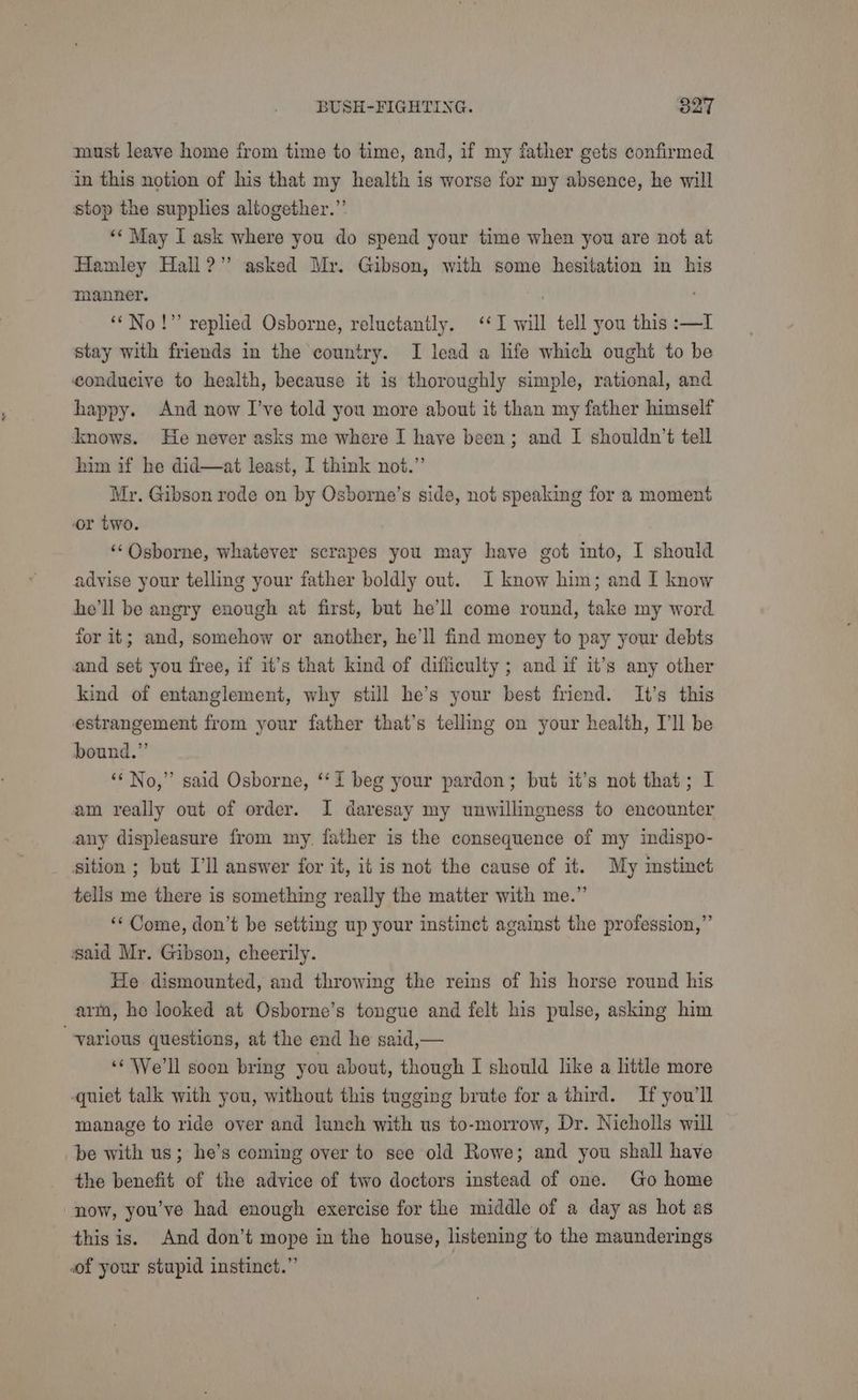 must leave home from time to time, and, if my father gets confirmed in this notion of his that my health is worse for my absence, he will stop the supplies altogether.”’ ‘‘ May L ask where you do spend your time when you are not at Hamley Hall?” asked Mr. Gibson, with some hesitation in his manner. . ‘“No!” replied Osborne, reluctantly. ‘I will tell you this :—IL stay with friends in the country. I lead a life which ought to be conducive to health, because it is thoroughly simple, rational, and happy. And now I’ve told you more about it than my father himself knows. He never asks me where I have been; and I shouldn’t tell him if he did—at least, I think not.” Mr. Gibson rode on by Osborne’s side, not speaking for a moment or two. , ‘‘Osborne, whatever scrapes you may have got into, I should advise your telling your father boldly out. I know him; and I know he'll be angry enough at first, but he'll come round, take my word for it; and, somehow or another, he'll find money to pay your debts and set you free, if it’s that kind of difiiculty ; and if it’s any other kind of entanglement, why still he’s your best friend. It’s this estrangement from your father that’s telling on your health, I'll be bound.” ‘ No,” said Osborne, ‘‘I beg your pardon; but it’s not that; I am really out of order. I daresay my unwillingness to encounter any displeasure from my. father is the consequence of my indispo- _ sition ; but I'll answer for it, it is not the cause of it. My mstinct tells me there is something really the matter with me.” ‘Come, don’t be setting up your instinct against the profession,” said Mr. Gibson, cheerily. He dismounted, and throwing the reins of his horse round his arm, he looked at Osborne’s tongue and felt his pulse, asking him “various questions, at the end he said,— ‘© We'll soon bring you about, though I should like a little more quiet talk with you, without this tugging brute for a third. If you'll manage to ride over and lunch with us to-morrow, Dr. Nicholls will be with us; he’s coming over to see old Rowe; and you shall have the benefit of the advice of two doctors instead of one. Go home now, you’ve had enough exercise for the middle of a day as hot as this is. And don’t mope in the house, listening to the maunderings of your stupid instinct.”