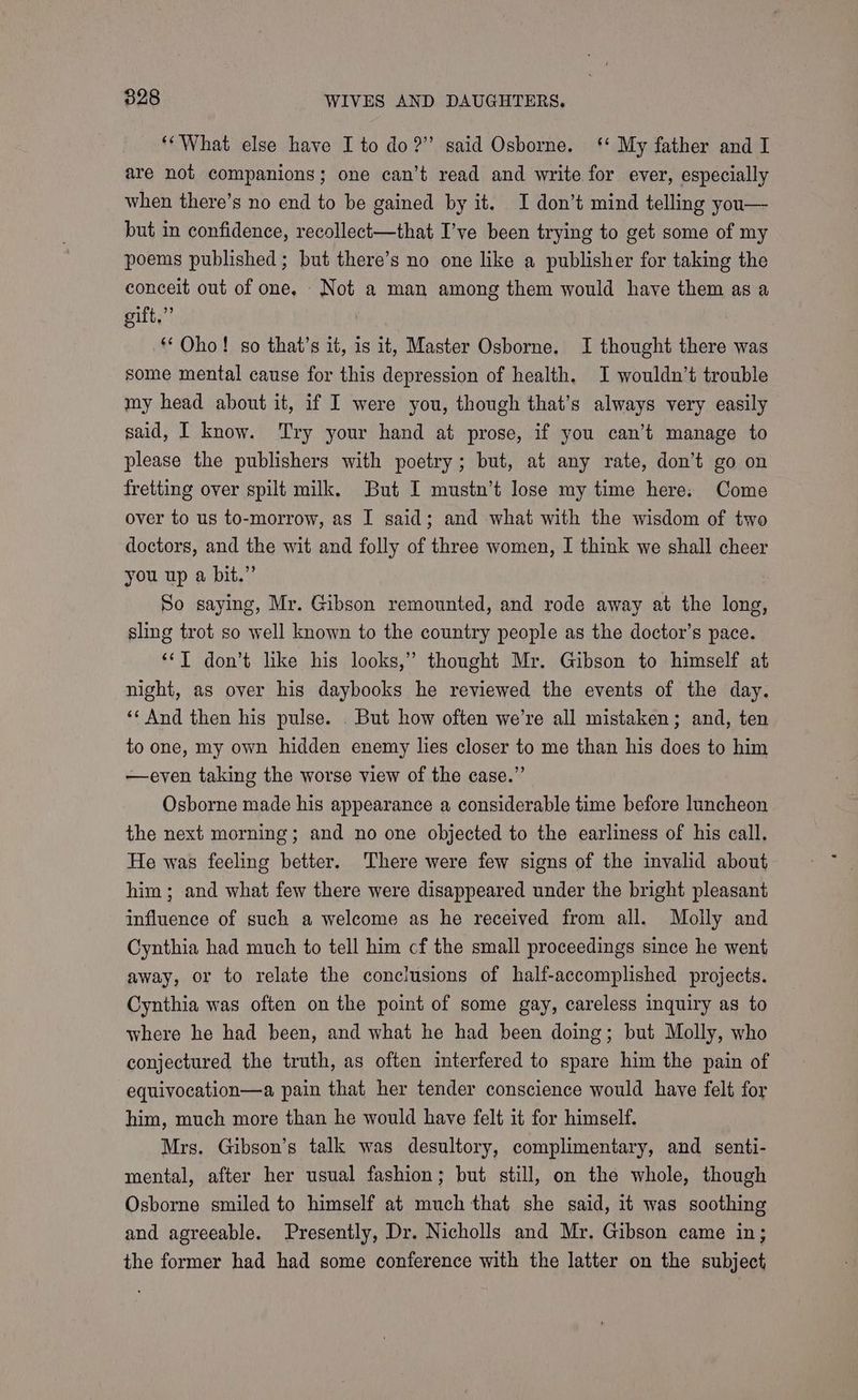‘*What else have I to do?” said Osborne. ‘ My father and I are not companions; one can’t read and write for ever, especially when there’s no end to be gained by it. I don’t mind telling you— but in confidence, recollect—that I’ve been trying to get some of my poems published ; but there’s no one like a publisher for taking the conceit out of one, Not a man among them would have them as a gift,” ** Oho! so that’s it, is it, Master Osborne. I thought there was some mental cause for this depression of health. I wouldn’t trouble my head about it, if I were you, though that’s always very easily said, I know. Try your hand at prose, if you can’t manage to please the publishers with poetry; but, at any rate, don’t go on fretting over spilt milk. But I mustn’t lose my time here. Come over to us to-morrow, as I said; and what with the wisdom of two doctors, and the wit and folly of three women, I think we shall cheer you up a bit.” So saying, Mr. Gibson remounted, and rode away at the long, sling trot so well known to the country people as the doctor’s pace. ‘‘T don’t like his looks,” thought Mr. Gibson to himself at night, as over his daybooks he reviewed the events of the day. «And then his pulse. . But how often we’re all mistaken; and, ten to one, my own hidden enemy lies closer to me than his does to him —even taking the worse view of the case.” Osborne made his appearance a considerable time before luncheon the next morning; and no one objected to the earliness of his call. He was feeling better. There were few signs of the invalid about him; and what few there were disappeared under the bright pleasant influence of such a welcome as he received from all. Molly and Cynthia had much to tell him cf the small proceedings since he went away, or to relate the conclusions of half-accomplished projects. Cynthia was often on the point of some gay, careless inquiry as to where he had been, and what he had been doing; but Molly, who conjectured the truth, as often interfered to spare him the pain of equivocation—a pain that her tender conscience would have felt for him, much more than he would have felt it for himself. Mrs. Gibson’s talk was desultory, complimentary, and senti- mental, after her usual fashion; but still, on the whole, though Osborne smiled to himself at much that she said, it was soothing and agreeable. Presently, Dr. Nicholls and Mr. Gibson came in; the former had had some conference with the latter on the subject,