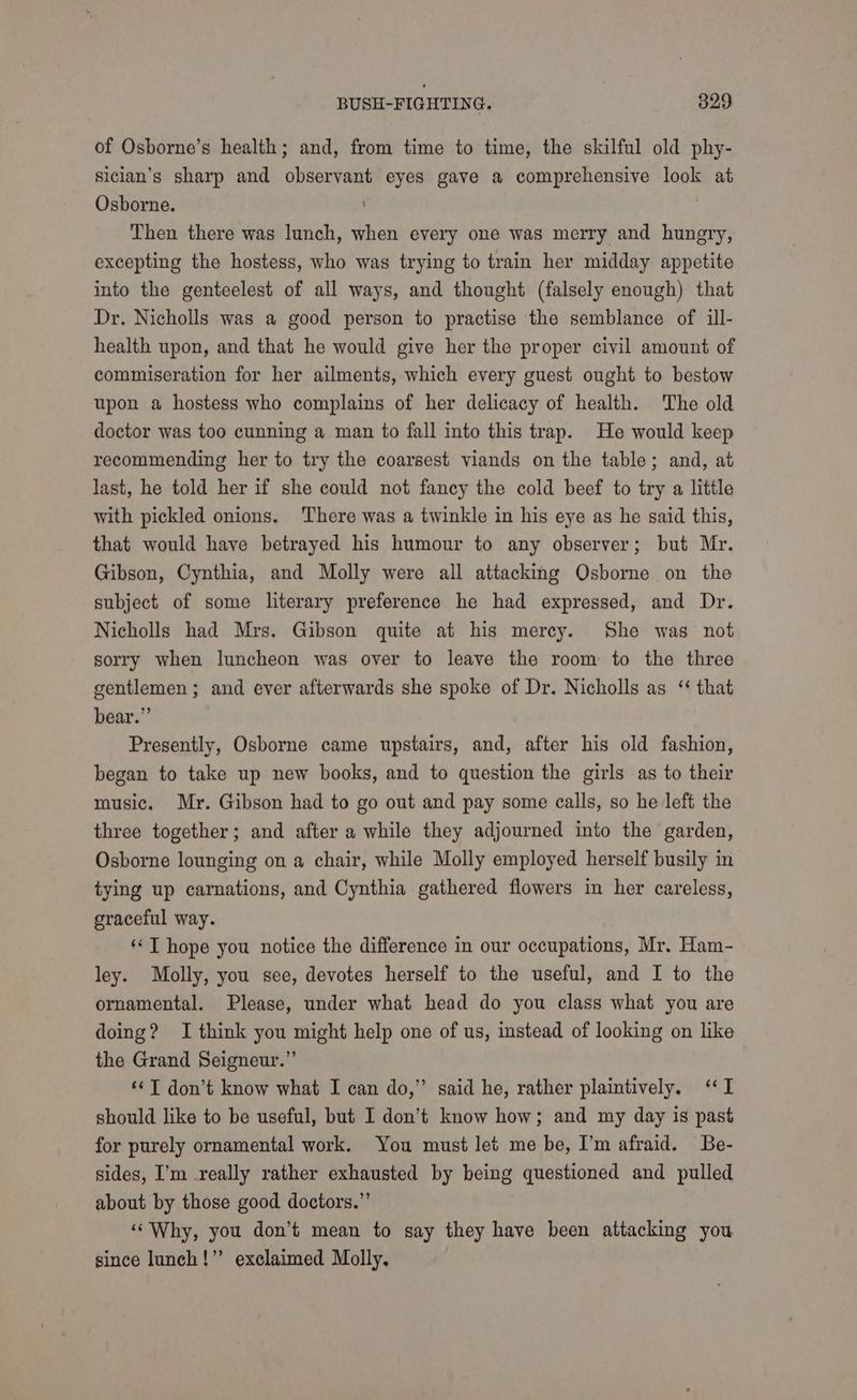 of Osborne’s health; and, from time to time, the skilful old phy- siclan’s sharp and observant eyes gave a comprehensive look at Osborne. : Then there was lunch, when every one was merry and hungry, excepting the hostess, who was trying to train her midday appetite into the genteelest of all ways, and thought (falsely enough) that Dr. Nicholls was a good person to practise the semblance of ill- health upon, and that he would give her the proper civil amount of commiseration for her ailments, which every guest ought to bestow upon a hostess who complains of her delicacy of health. The old doctor was too cunning a man to fall into this trap. He would keep recommending her to try the coarsest viands on the table; and, at last, he told her if she could not fancy the cold beef to try a little with pickled onions. There was a twinkle in his eye as he said this, that would have betrayed his humour to any observer; but Mr. Gibson, Cynthia, and Molly were all attacking Osborne on the subject of some literary preference he had expressed, and Dr. Nicholls had Mrs. Gibson quite at his mercy. She was not sorry when luncheon was over to leave the room to the three gentlemen ; and ever afterwards she spoke of Dr. Nicholls as ‘ that bear.” Presently, Osborne came upstairs, and, after his old fashion, began to take up new books, and to question the girls as to their music. Mr. Gibson had to go out and pay some calls, so he left the three together; and after a while they adjourned into the garden, Osborne lounging on a chair, while Molly employed herself busily in tying up carnations, and Cynthia gathered flowers in her careless, graceful way. **T hope you notice the difference in our occupations, Mr. Ham- ley. Molly, you see, devotes herself to the useful, and I to the ornamental. Please, under what head do you class what you are doing? I think you might help one of us, instead of looking on like the Grand Seigneur.”’ ‘¢T don’t know what I can do,” said he, rather plaintively. ‘I should like to be useful, but I don’t know how; and my day is past for purely ornamental work. You must let me be, I’m afraid. Be- sides, I’m really rather exhausted by being questioned and pulled about by those good doctors.”’ ‘“‘Why, you don’t mean to say they have been attacking you since lunch!” exclaimed Molly,