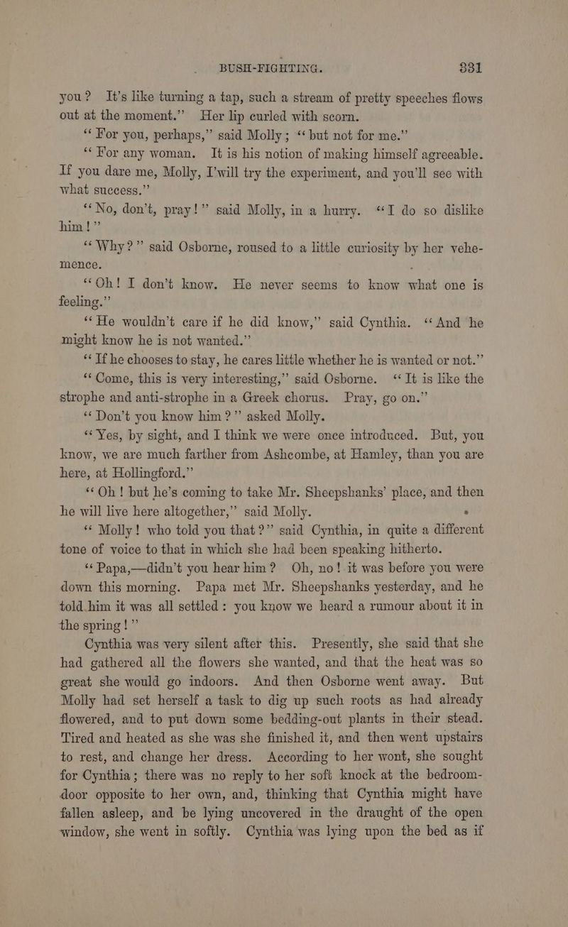you? It’s like turning a tap, such a stream of pretty speeches flows out at the moment.” Her lip curled with scorn. ‘‘ For you, perhaps,” said Molly; “‘ but not for me.” ‘“‘For any woman, It is his notion of making himself agreeable. If you dare me, Molly, I’will try the experiment, and you'll see with what success.”’ ‘‘ No, don’t, pray!” said Molly, in a hurry. “I do so dislike him!” ‘“‘ Why?” said Osborne, roused to a little curiosity by her vehe- mence. “Oh! I don’t know. He never seems to know what one is feeling.” ‘‘ He wouldn’t care if he did know,” said Cynthia. ‘‘ And he might know he is not wanted.” ‘* If he chooses to stay, he cares little whether he is wanted or not.”’ ‘Come, this is very interesting,” said Osborne. “It is like the strophe and anti-strophe in a Greek chorus. Pray, go on.” ‘Don’t you know him ?”’ asked Molly. ‘Yes, by sight, and I think we were once introduced. But, you know, we are much farther from Ashcombe, at Hamley, than you are here, at Hollingford.” ‘‘Oh! but he’s coming to take Mr. Sheepshanks’ place, and then he will live here altogether,” said Molly. : “* Molly! who told you that?” said Cynthia, in quite a different tone of voice to that in which she had been speaking hitherto. ‘* Papa,—didn’t you hear him? Oh, no!-it was before you were down this morning. Papa met Mr. Sheepshanks yesterday, and he told him it was all settled : you know we heard a rumour about it in the spring!” Cynthia was very silent after this. Presently, she said that she had gathered all the flowers she wanted, and that the heat was so great she would go indoors. And then Osborne went away. But Molly had set herself a task to dig up such roots as had already flowered, and to put down some bedding-out plants in their stead. Tired and heated as she was she finished it, and then went upstairs to rest, and change her dress. According to her wont, she sought for Cynthia; there was no reply to her soft knock at the bedroom- door opposite to her own, and, thinking that Cynthia might have fallen asleep, and be lying uncovered in the draught of the open window, she went in softly. Cynthia was lying upon the bed as if