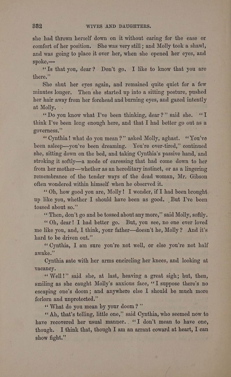 she had thrown herself down on it without caring for the ease or comfort of her position. She was very still; and Molly took a shawl, and was going to place it over her, when she opened her eyes, and spoke,— ‘Tg that you, dear? Don’t go. I like to know that you are there.” . She shut her eyes again, and remained quite quiet for a few minutes longer. Then she started up into a sitting posture, pushed her hair away from her forehead and burning eyes, and gazed gen! at Molly. ‘*Do you know what I’ve been thinking, dear?” said she. ‘I think I’ve Mala long enough here, and that I had better go diag aS &amp; governess.” ‘* Cynthia! what do you mean ?”’ asked Molly, aghast. ‘‘You’ve been asleep—you’ve been dreaming. You're over-tired,” continued she, sitting down on the bed, and taking Cynthia’s passive hand, and stroking it softly—a mode of caressing that had come down to her from her mother—whether as an hereditary instinct, or as a lingering remembrance of the tender ways of the dead woman, Mr. Gibson often wondered within himself when he observed it. ‘Oh, how good you are, Molly! I wonder, if I had been brought up like you, arooaes I should have been as good. But I’ve been tossed about so.’ ‘Then, don’t go and be tossed about any more,” said Molly, softly. ‘‘Oh, dear! I had better go. But, you see, no one ever loved me like you, and, I think, your father—doesn’t he, Molly ? And it’s hard to be driven out.” ‘‘ Cynthia, I am sure you’re not well, or else you’re not half awake.” Cynthia sate with her arms encircling her knees, and looking at vacancy. | ‘¢ Well!” said she, at last, heaving a great sigh; but, then, smiling as she caught Molly’s anxious face, ‘‘I suppose there’s no escaping one’s doom; and anywhere else I should be much more forlorn and unprotected.” ‘¢ What do you mean by your doom ?”’ ‘¢ Ah, that’s telling, little one,” said Cynthia, who seemed now to have recovered her usual manner... ‘‘I don’t mean to have one, though. I think that, though I am an arrant coward at heart, I can show fight.”’