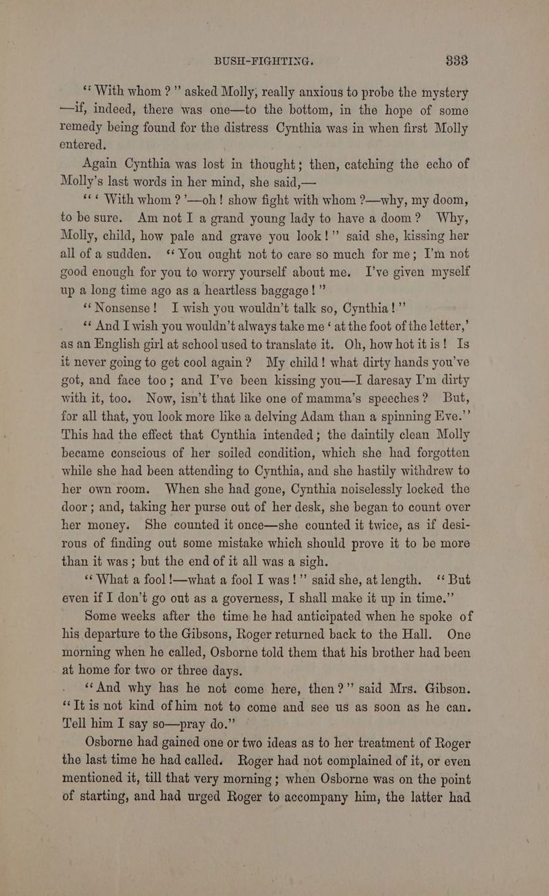 ‘With whom ?”’ asked Molly, really anxious to probe the mystery —if, indeed, there was one—to the bottom, in the hope of some remedy being found for the distress Cynthia was in when first Molly entered. Again Cynthia was lost in thought; then, catching the echo of Molly’s last words in her mind, she said,— ‘*¢ With whom ?’—oh! show fight with whom ?—why, my doom, to be sure. Am not I a grand young lady to have a doom? Why, Molly, child, how pale and grave you look!” said she, kissing her all of a sudden. ‘* You ought not to care so much for me; I’m not good enough for you to worry yourself about me. I’ve given myself up a long time ago as a heartless baggage!” ‘‘Nonsense! I wish you wouldn’t talk so, Cynthia!” ‘* And I wish you wouldn’t always take me ‘ at the foot of the letter,’ as an English girl at school used to translate it. Oh, how hot itis! Is it never going to get cool again? My child! what dirty hands you’ve got, and face too; and I’ve been kissing you—I daresay I’m dirty with it, too. Now, isn’t that like one of mamma’s speeches? But, for all that, you look more like a delving Adam than a spinning Eve.’’ This had the effect that Cynthia intended; the daintily clean Molly became conscious of her soiled condition, which she had forgotten while she had been attending to Cynthia, and she hastily withdrew to her own room. When she had gone, Cynthia noiselessly locked the door ; and, taking her purse out of her desk, she began to count over her money. She counted it once—she counted it twice, as if desi- rous of finding out some mistake which should prove it to be more than it was; but the end of it all was a sigh. ‘* What a fool !—what a fool I was!” said she, at length. ‘‘ But even if I don’t go out as a governess, I shall make it up in time.” Some weeks after the time he had anticipated when he spoke of his departure to the Gibsons, Roger returned back to the Hall. One morning when he called, Osborne told them that his brother had been at home for two or three days. ‘‘And why has he not come here, then?” said Mrs. Gibson. “Tt is not kind of him not to come and see us as soon as he can. Tell him I say so—pray do.” Osborne had gained one or two ideas as to her treatment of Roger the last time he had called. Roger had not complained of it, or even mentioned it, till that very morning ; when Osborne was on the point of starting, and had urged Roger to accompany him, the latter had